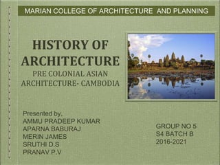 MARIAN COLLEGE OF ARCHITECTURE AND PLANNING
GROUP NO 5
S4 BATCH B
2016-2021
HISTORY OF
ARCHITECTURE
PRE COLONIAL ASIAN
ARCHITECTURE- CAMBODIA
Presented by,
AMMU PRADEEP KUMAR
APARNA BABURAJ
MERIN JAMES
SRUTHI D.S
PRANAV P.V
 