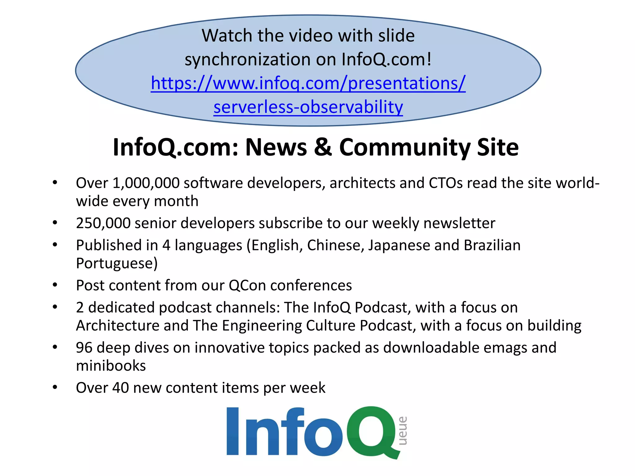 InfoQ.com: News & Community Site
Watch the video with slide
synchronization on InfoQ.com!
https://www.infoq.com/presentations/
serverless-observability
• Over 1,000,000 software developers, architects and CTOs read the site world-
wide every month
• 250,000 senior developers subscribe to our weekly newsletter
• Published in 4 languages (English, Chinese, Japanese and Brazilian
Portuguese)
• Post content from our QCon conferences
• 2 dedicated podcast channels: The InfoQ Podcast, with a focus on
Architecture and The Engineering Culture Podcast, with a focus on building
• 96 deep dives on innovative topics packed as downloadable emags and
minibooks
• Over 40 new content items per week
 