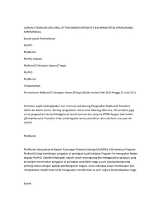 LAMAN UTAMALOG MASUKMUATTURUNBROSURPENYATA BAYARANPORTAL KPMHUBUNGI
KAMIMANUAL
Syarat-syarat Permohonan
MyPhD
MyMaster
MyPhD Industri
MyBrain15 Penjawat Awam (Tetap)
MyPhD
MyMaster
Pengumuman
Permohonan MyBrain15 Penjawat Awam (Tetap) dibuka mulai 5 Mei 2015 hingga 31 Julai 2015
Pemohon wajib melengkapkan dan memuat naik Borang Pengesahan Maklumat Pemohon
terkini ke dalam sistem. Borang pengesahan status lama tidak lagi diterima. Sila sertakan juga
surat pengesahan berhenti kerja/surat tamat kontrak dan penyata KWSP dengan baki terkini
(jika berkenaan). Prosedur ini terpakai kepada semua pemohon sama ada baru atau pernah
ditolak.
MyMaster
MyMaster diwujudkan di bawah Rancangan Malaysia Kesepuluh (RMKe-10) menerusi Program
MyBrain15 bagi membiayai pengajian di peringkat Ijazah Sarjana. Program ini merupakan feeder
kepada MyPhD. Objektif MyMaster adalah untuk merangsang dan menggalakkan graduan yang
berkaliber meneruskan pengajian di peringkat yang lebih tinggi dalam bidang-bidang yang
penting selaras dengan agenda pembangunan negara. Ianya sekaligus dapat membangun dan
mengekalkan modal insan serta menjayakan transformasi ke arah negara berpendapatan tinggi.
Syarat
 