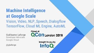 Machine Intelligence
at Google Scale
Vision, Video, NLP, Speech, Dialogflow
TensorFlow, Cloud ML Engine, AutoML
Guillaume Laforge
Developer Advocate
Google Cloud
@glaforge
 