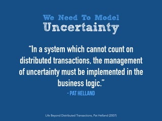 “In a system which cannot count on
distributed transactions, the management
of uncertainty must be implemented in the
business logic.”
- Pat Helland
Life Beyond Distributed Transactions, Pat Helland (2007)
We Need To Model
Uncertainty
 