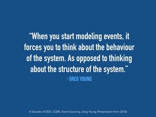 “When you start modeling events, it
forces you to think about the behaviour
of the system. As opposed to thinking
about the structure of the system.”
- Greg Young
A Decade of DDD, CQRS, Event Sourcing, Greg Young (Presentation from 2016)
 