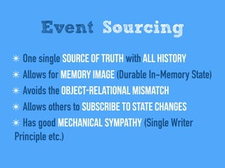 Event Sourcing
✴ One single Source of Truth with All history
✴ Allows for Memory Image (Durable In-Memory State)
✴ Avoids the Object-relational mismatch
✴ Allows others to Subscribe to state changes
✴ Has good Mechanical sympathy (Single Writer
Principle etc.)
 