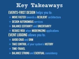 Key Takeaways
Events-First design helps you to:
✴ Move Faster towards a Resilient architecture
✴ Design autonomous services
✴ Balance Certainty and Uncertainty
✴ reduce risk when modernizing applications
Event Logging allows you to:
✴ AVOID CRUD and ORM
✴ take control of your system’s history
✴ time-travel
✴ Balance Strong and eventual consistency
 