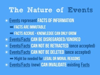 ✴Events represent Facts of information
➡ Facts are immutable
➡ Facts Accrue - Knowledge can only grow
✴ Events/Facts can be disregarded/Ignored
✴ Events/Facts Can not be retracted (once accepted)
✴ Events/Facts Can not be deleted (once accepted)
➡ Might be needed for legal or moral reasons
✴ Events/Facts (new) can invalidate existing Facts
The Nature of Events
 