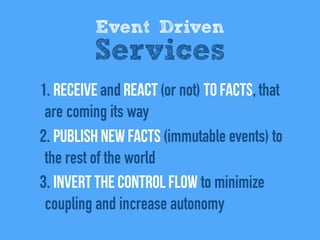 1. REceive and react (or not) to facts, that
are coming its way
2. Publish new facts (immutable events) to
the rest of the world
3. Invert the control flow to minimize
coupling and increase autonomy
Event Driven
Services
 