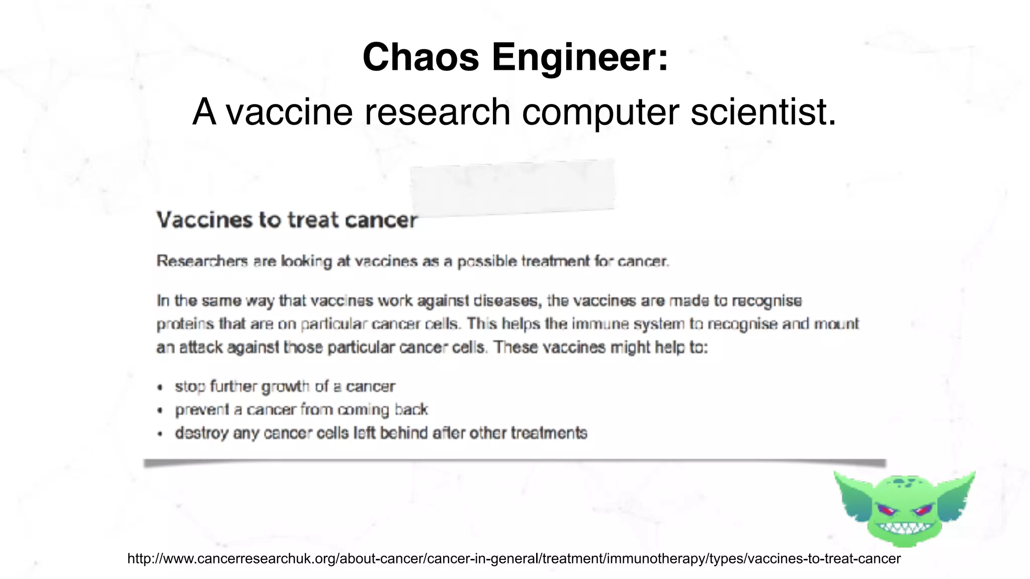 A vaccine research computer scientist.
Chaos Engineer:
http://www.cancerresearchuk.org/about-cancer/cancer-in-general/treatment/immunotherapy/types/vaccines-to-treat-cancer
 