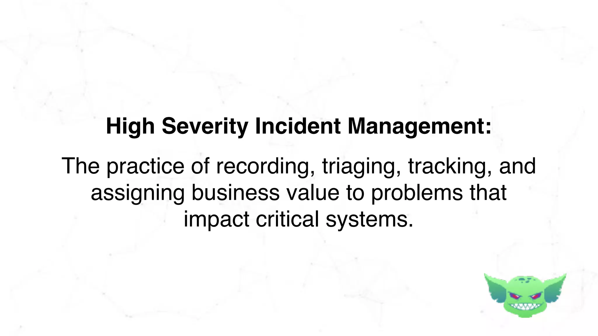 The practice of recording, triaging, tracking, and
assigning business value to problems that
impact critical systems.
High Severity Incident Management:
 