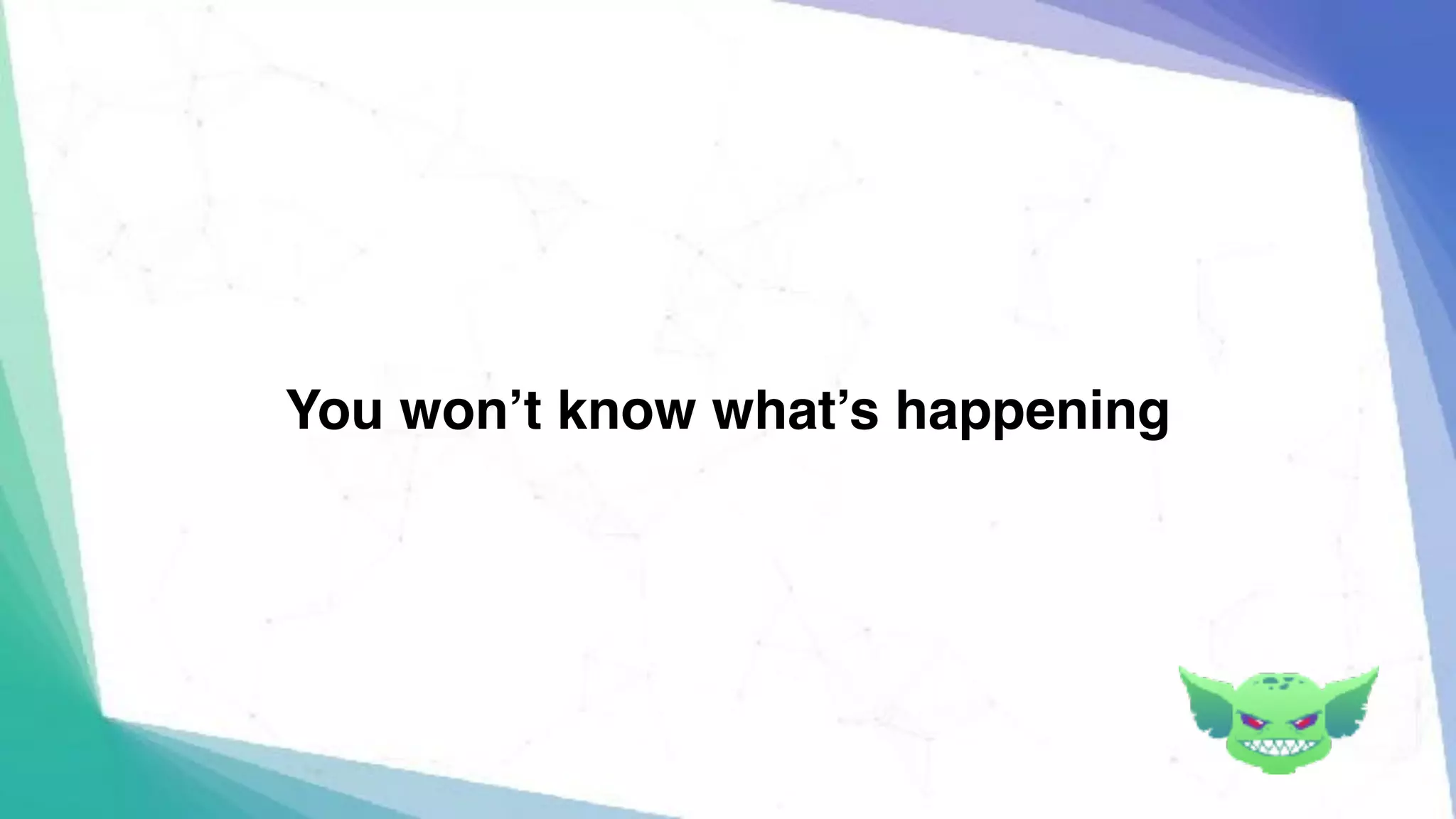 You won’t know what’s happening
 