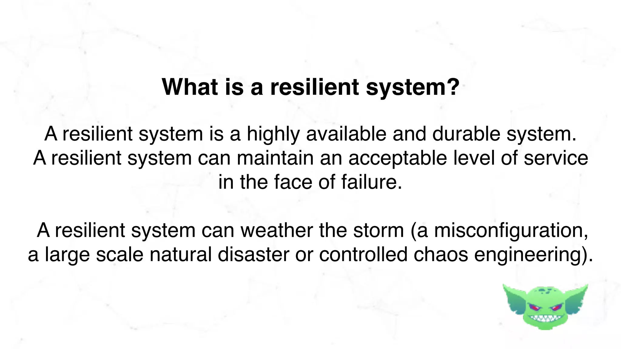 A resilient system is a highly available and durable system.
A resilient system can maintain an acceptable level of service
in the face of failure.
A resilient system can weather the storm (a misconfiguration,
a large scale natural disaster or controlled chaos engineering).
What is a resilient system?
 