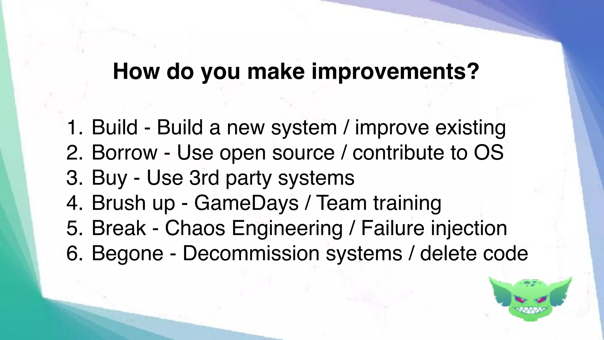 1. Build - Build a new system / improve existing
2. Borrow - Use open source / contribute to OS
3. Buy - Use 3rd party systems
4. Brush up - GameDays / Team training
5. Break - Chaos Engineering / Failure injection
6. Begone - Decommission systems / delete code
How do you make improvements?
 