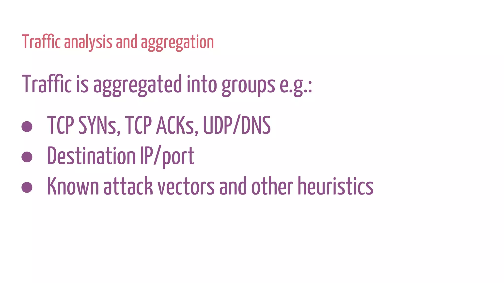 Traffic analysis and aggregation
Traffic is aggregated into groups e.g.:
● TCP SYNs, TCP ACKs, UDP/DNS
● Destination IP/port
● Known attack vectors and other heuristics
 