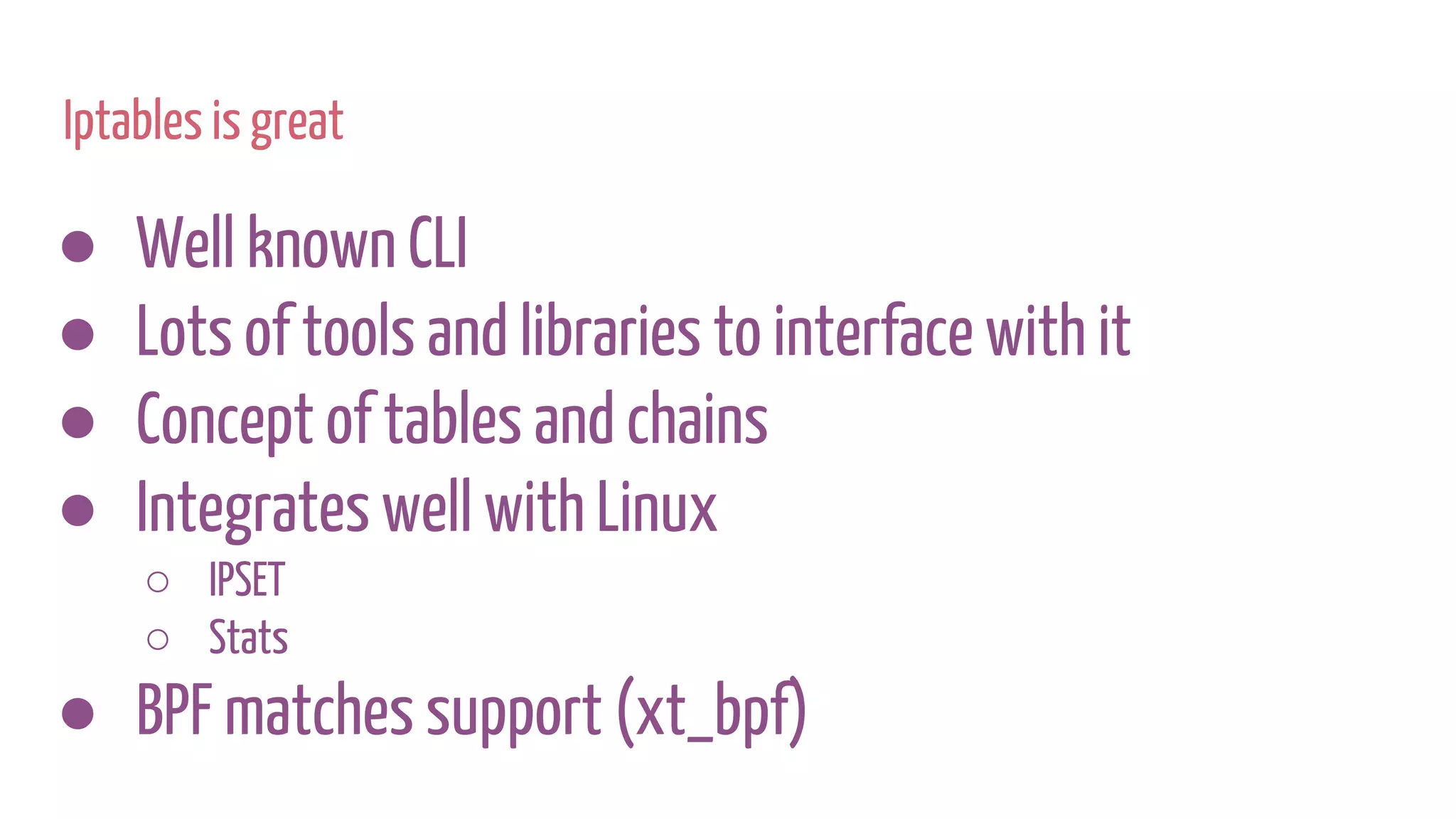 Iptables is great
● Well known CLI
● Lots of tools and libraries to interface with it
● Concept of tables and chains
● Integrates well with Linux
○ IPSET
○ Stats
● BPF matches support (xt_bpf)
 