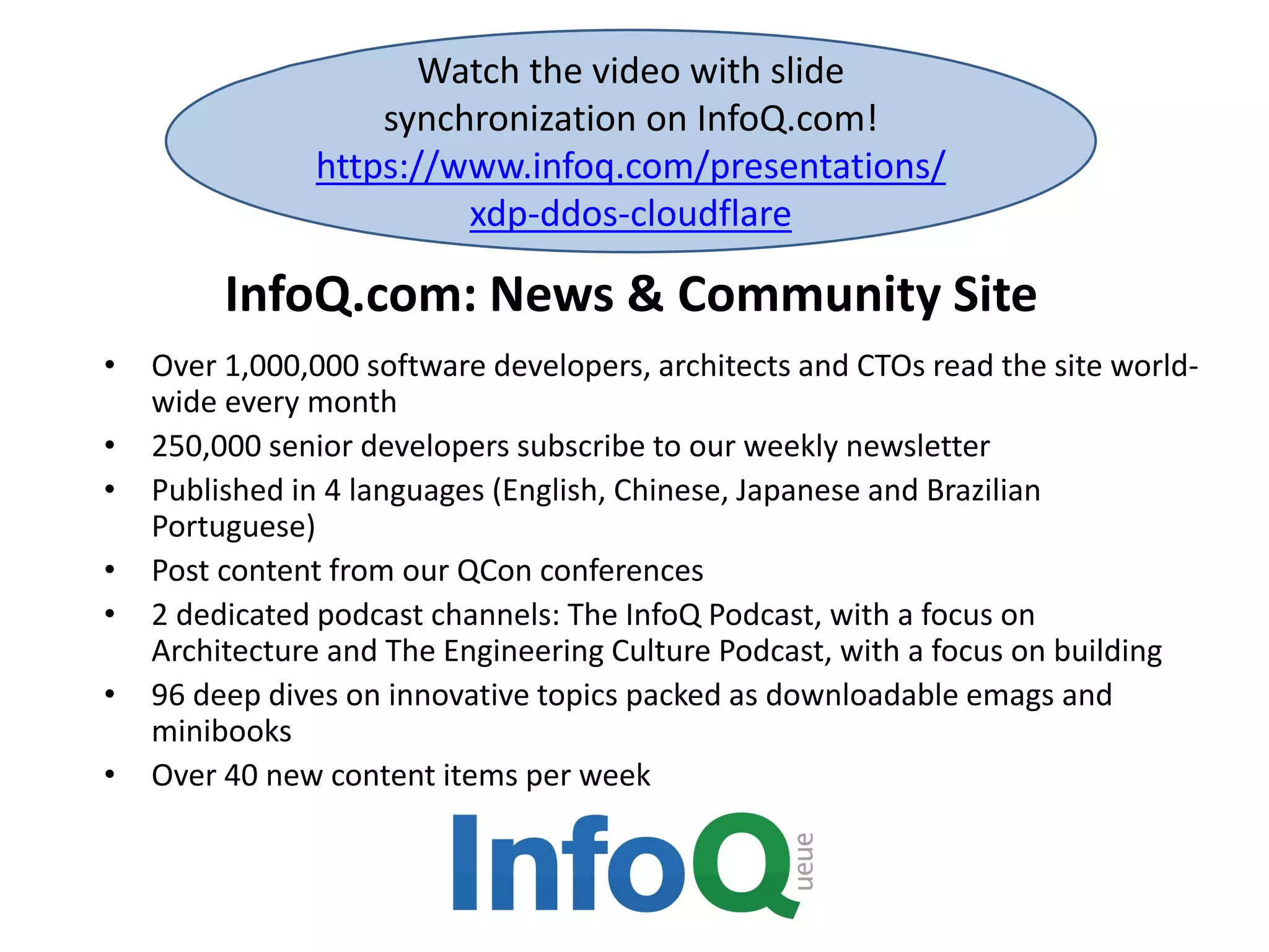 InfoQ.com: News & Community Site
Watch the video with slide
synchronization on InfoQ.com!
https://www.infoq.com/presentations/
xdp-ddos-cloudflare
• Over 1,000,000 software developers, architects and CTOs read the site world-
wide every month
• 250,000 senior developers subscribe to our weekly newsletter
• Published in 4 languages (English, Chinese, Japanese and Brazilian
Portuguese)
• Post content from our QCon conferences
• 2 dedicated podcast channels: The InfoQ Podcast, with a focus on
Architecture and The Engineering Culture Podcast, with a focus on building
• 96 deep dives on innovative topics packed as downloadable emags and
minibooks
• Over 40 new content items per week
 