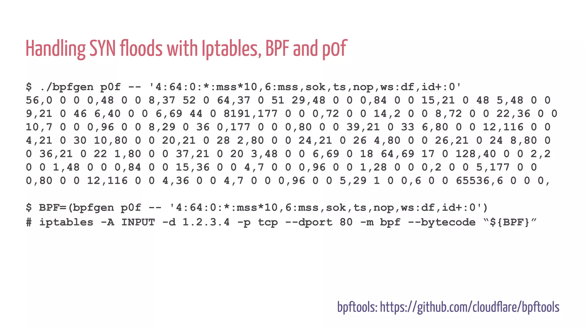 Handling SYN floods with Iptables, BPF and p0f
$ ./bpfgen p0f -- '4:64:0:*:mss*10,6:mss,sok,ts,nop,ws:df,id+:0'
56,0 0 0 0,48 0 0 8,37 52 0 64,37 0 51 29,48 0 0 0,84 0 0 15,21 0 48 5,48 0 0
9,21 0 46 6,40 0 0 6,69 44 0 8191,177 0 0 0,72 0 0 14,2 0 0 8,72 0 0 22,36 0 0
10,7 0 0 0,96 0 0 8,29 0 36 0,177 0 0 0,80 0 0 39,21 0 33 6,80 0 0 12,116 0 0
4,21 0 30 10,80 0 0 20,21 0 28 2,80 0 0 24,21 0 26 4,80 0 0 26,21 0 24 8,80 0
0 36,21 0 22 1,80 0 0 37,21 0 20 3,48 0 0 6,69 0 18 64,69 17 0 128,40 0 0 2,2
0 0 1,48 0 0 0,84 0 0 15,36 0 0 4,7 0 0 0,96 0 0 1,28 0 0 0,2 0 0 5,177 0 0
0,80 0 0 12,116 0 0 4,36 0 0 4,7 0 0 0,96 0 0 5,29 1 0 0,6 0 0 65536,6 0 0 0,
$ BPF=(bpfgen p0f -- '4:64:0:*:mss*10,6:mss,sok,ts,nop,ws:df,id+:0')
# iptables -A INPUT -d 1.2.3.4 -p tcp --dport 80 -m bpf --bytecode “${BPF}”
bpftools: https://github.com/cloudflare/bpftools
 