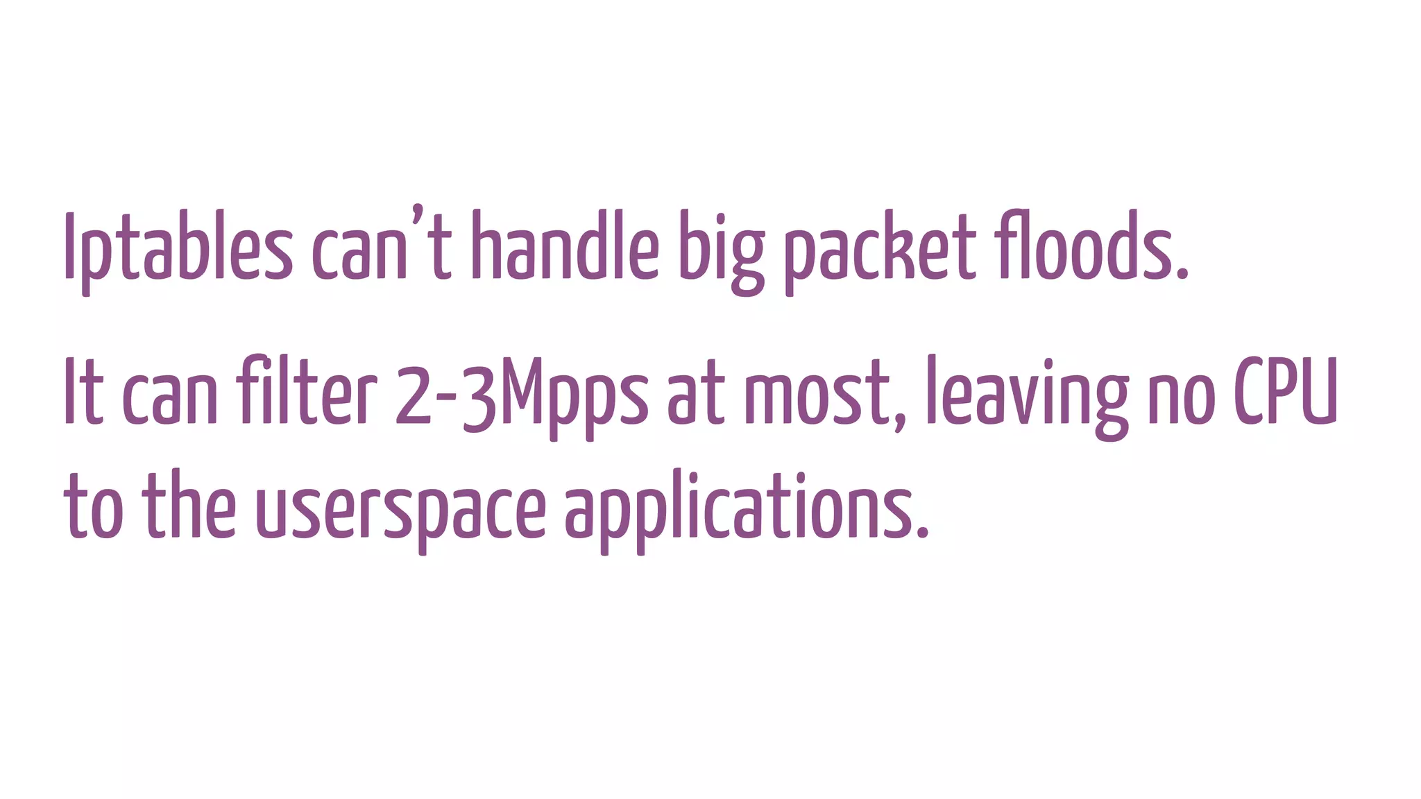 Iptables can’t handle big packet floods.
It can filter 2-3Mpps at most, leaving no CPU
to the userspace applications.
 