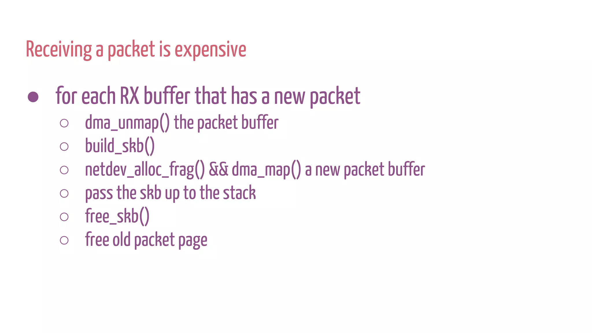 Receiving a packet is expensive
● for each RX buffer that has a new packet
○ dma_unmap() the packet buffer
○ build_skb()
○ netdev_alloc_frag() && dma_map() a new packet buffer
○ pass the skb up to the stack
○ free_skb()
○ free old packet page
 