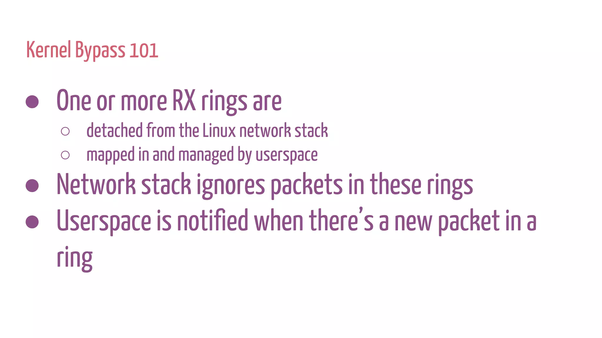 Kernel Bypass 101
● One or more RX rings are
○ detached from the Linux network stack
○ mapped in and managed by userspace
● Network stack ignores packets in these rings
● Userspace is notified when there’s a new packet in a
ring
 