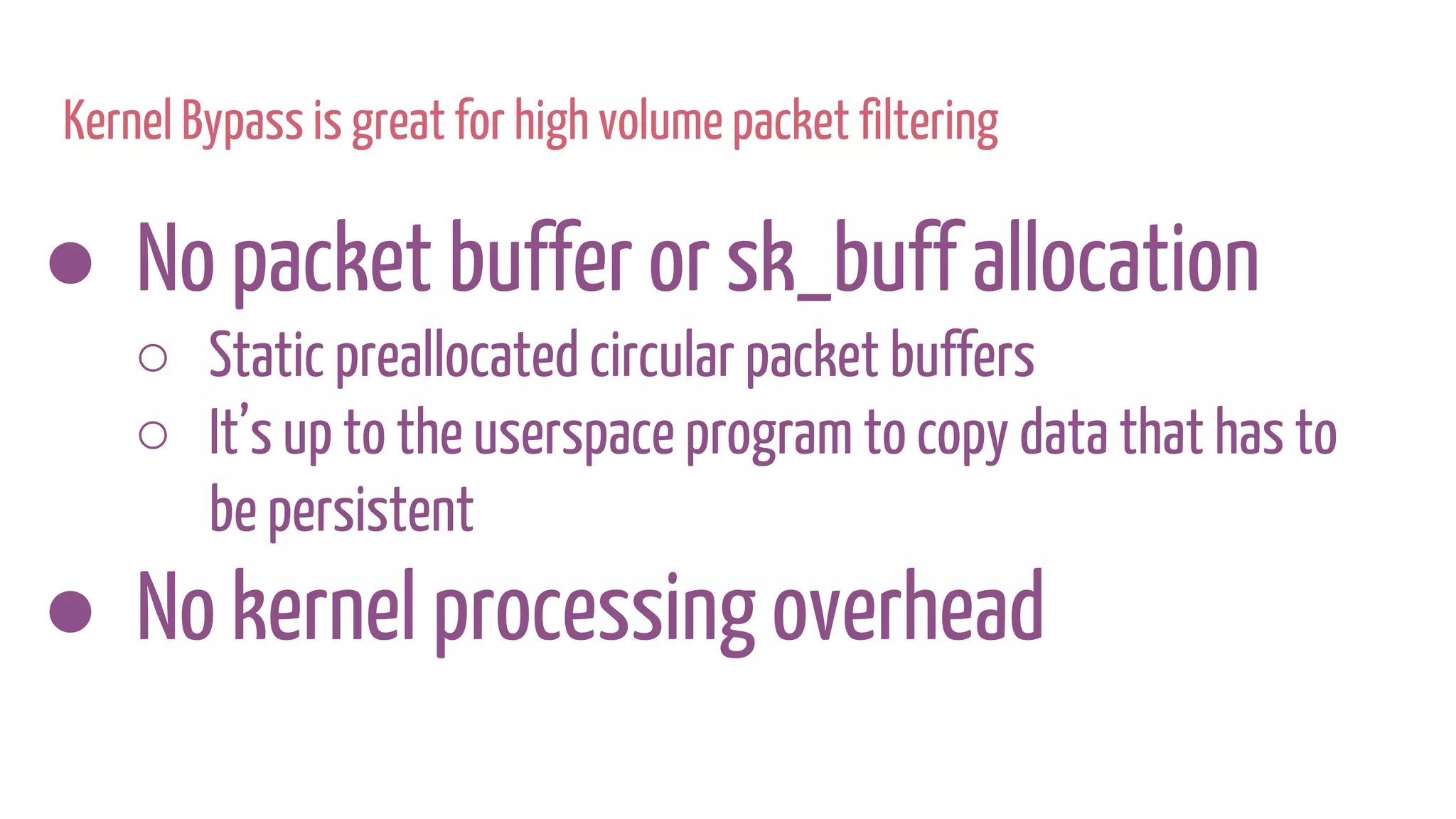 ● No packet buffer or sk_buff allocation
○ Static preallocated circular packet buffers
○ It’s up to the userspace program to copy data that has to
be persistent
● No kernel processing overhead
Kernel Bypass is great for high volume packet filtering
 