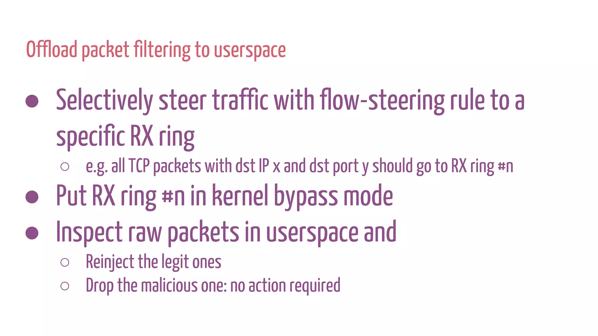 ● Selectively steer traffic with flow-steering rule to a
specific RX ring
○ e.g. all TCP packets with dst IP x and dst port y should go to RX ring #n
● Put RX ring #n in kernel bypass mode
● Inspect raw packets in userspace and
○ Reinject the legit ones
○ Drop the malicious one: no action required
Offload packet filtering to userspace
 