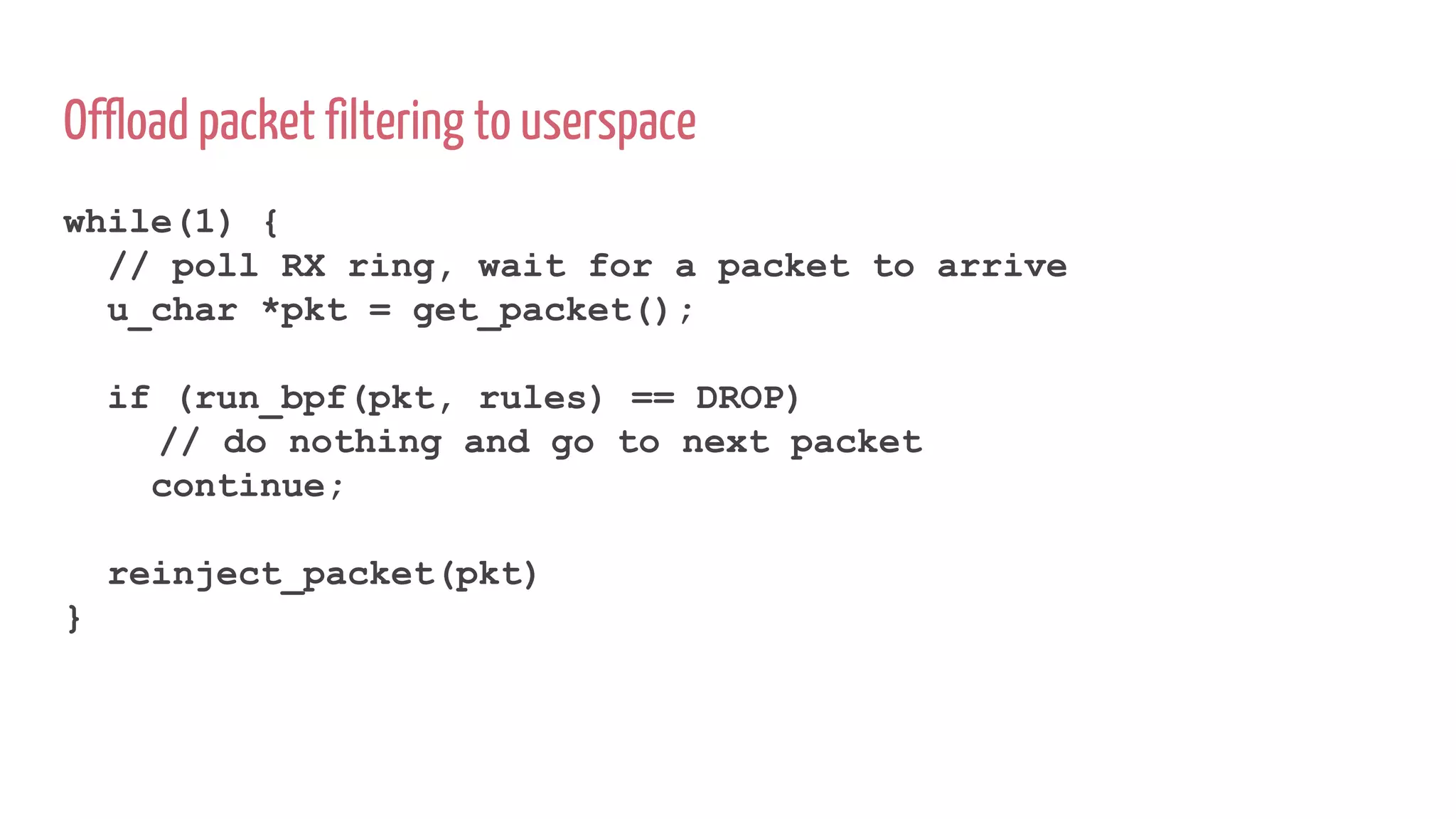 Offload packet filtering to userspace
while(1) {
// poll RX ring, wait for a packet to arrive
u_char *pkt = get_packet();
if (run_bpf(pkt, rules) == DROP)
// do nothing and go to next packet
continue;
reinject_packet(pkt)
}
 