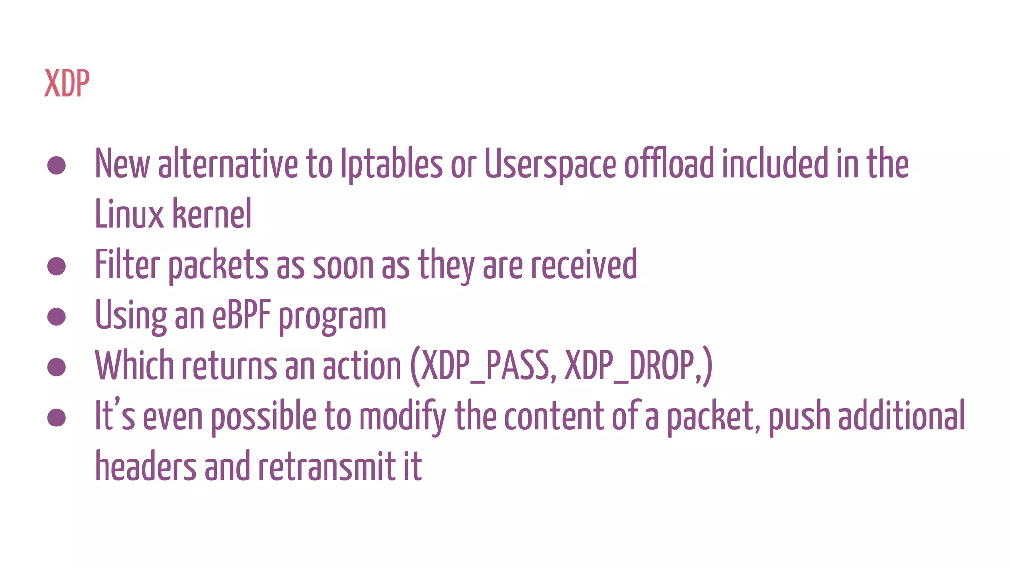 XDP
● New alternative to Iptables or Userspace offload included in the
Linux kernel
● Filter packets as soon as they are received
● Using an eBPF program
● Which returns an action (XDP_PASS, XDP_DROP,)
● It’s even possible to modify the content of a packet, push additional
headers and retransmit it
 