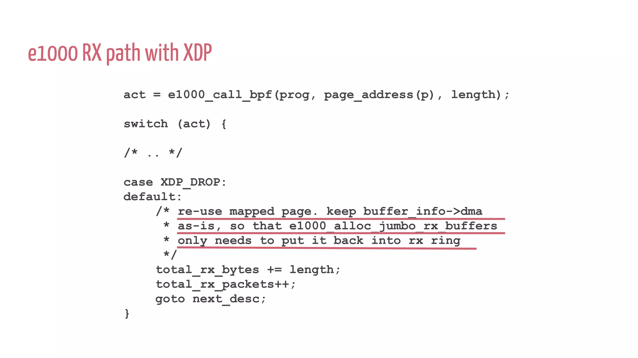 e1000 RX path with XDP
act = e1000_call_bpf(prog, page_address(p), length);
switch (act) {
/* .. */
case XDP_DROP:
default:
/* re-use mapped page. keep buffer_info->dma
* as-is, so that e1000_alloc_jumbo_rx_buffers
* only needs to put it back into rx ring
*/
total_rx_bytes += length;
total_rx_packets++;
goto next_desc;
}
 
