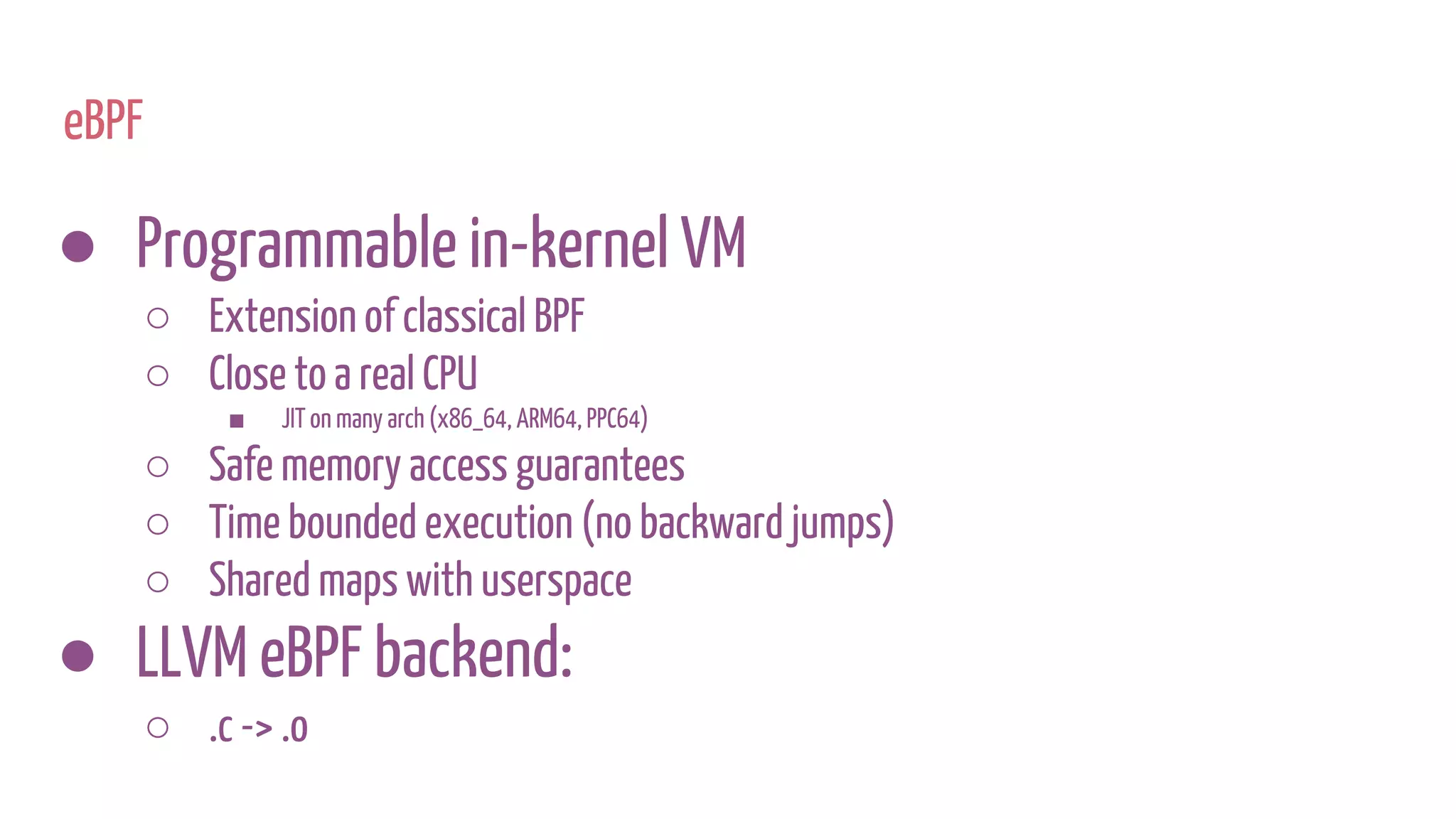 eBPF
● Programmable in-kernel VM
○ Extension of classical BPF
○ Close to a real CPU
■ JIT on many arch (x86_64, ARM64, PPC64)
○ Safe memory access guarantees
○ Time bounded execution (no backward jumps)
○ Shared maps with userspace
● LLVM eBPF backend:
○ .c -> .o
 