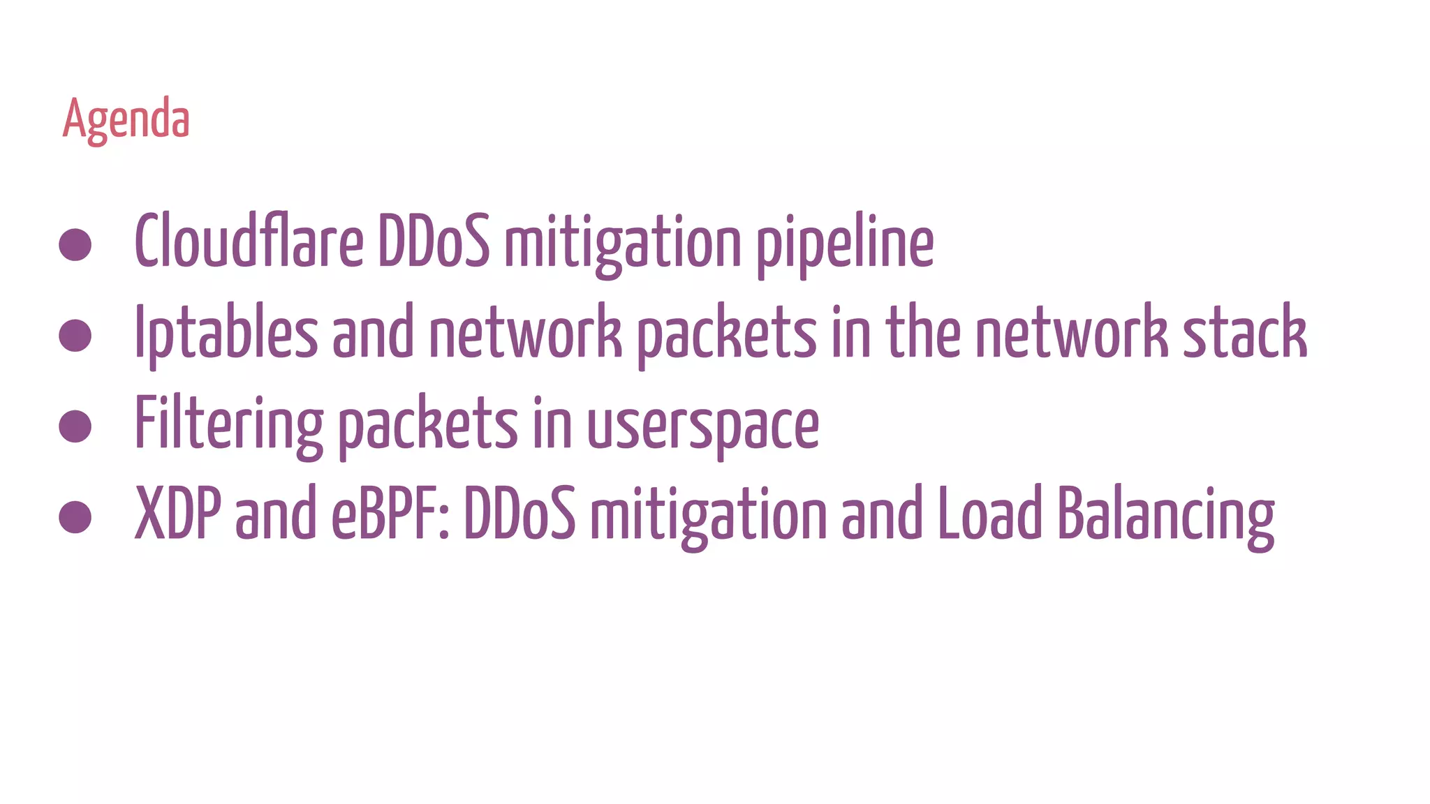 Agenda
● Cloudflare DDoS mitigation pipeline
● Iptables and network packets in the network stack
● Filtering packets in userspace
● XDP and eBPF: DDoS mitigation and Load Balancing
 