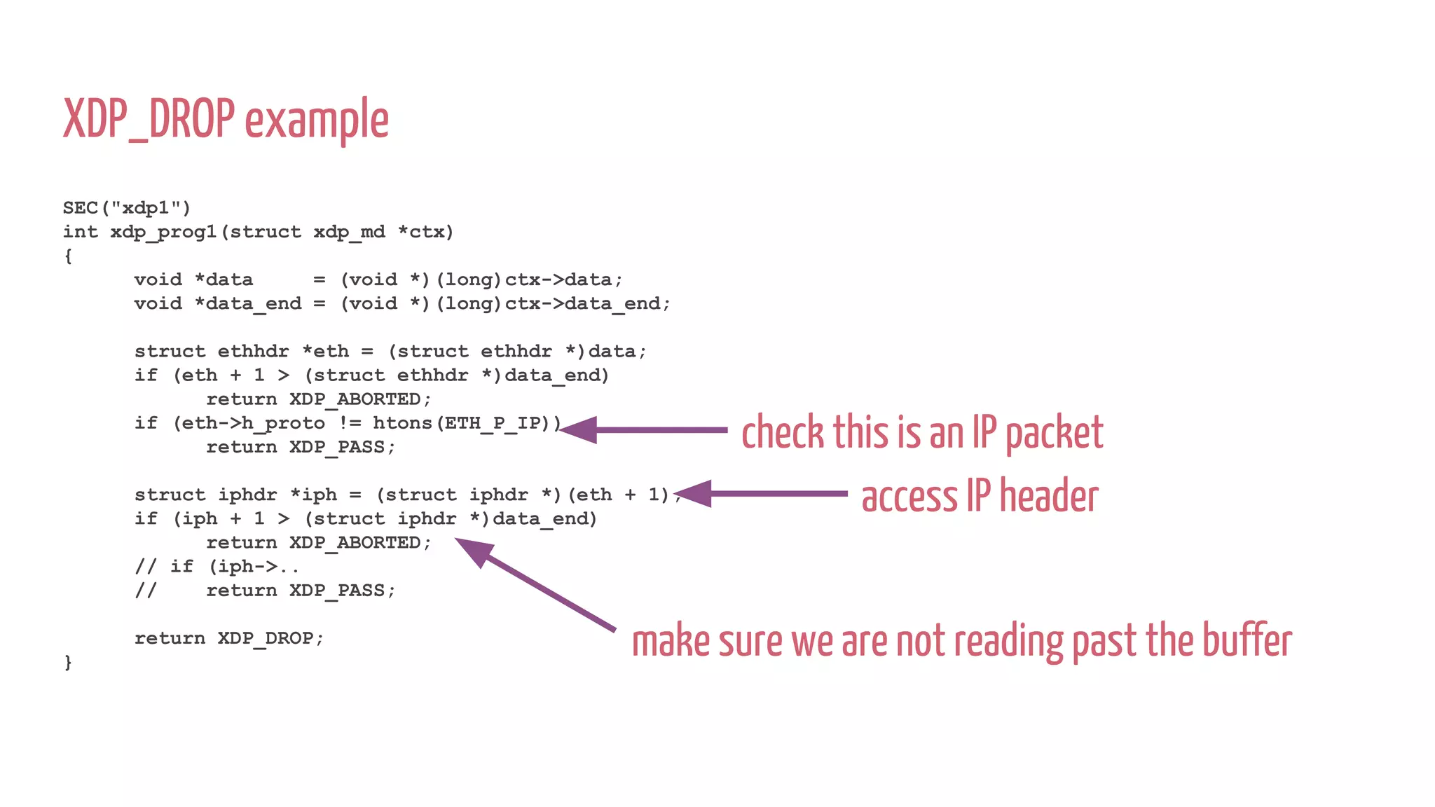 XDP_DROP example
SEC("xdp1")
int xdp_prog1(struct xdp_md *ctx)
{
void *data = (void *)(long)ctx->data;
void *data_end = (void *)(long)ctx->data_end;
struct ethhdr *eth = (struct ethhdr *)data;
if (eth + 1 > (struct ethhdr *)data_end)
return XDP_ABORTED;
if (eth->h_proto != htons(ETH_P_IP))
return XDP_PASS;
struct iphdr *iph = (struct iphdr *)(eth + 1);
if (iph + 1 > (struct iphdr *)data_end)
return XDP_ABORTED;
// if (iph->..
// return XDP_PASS;
return XDP_DROP;
}
check this is an IP packet
access IP header
make sure we are not reading past the buffer
 