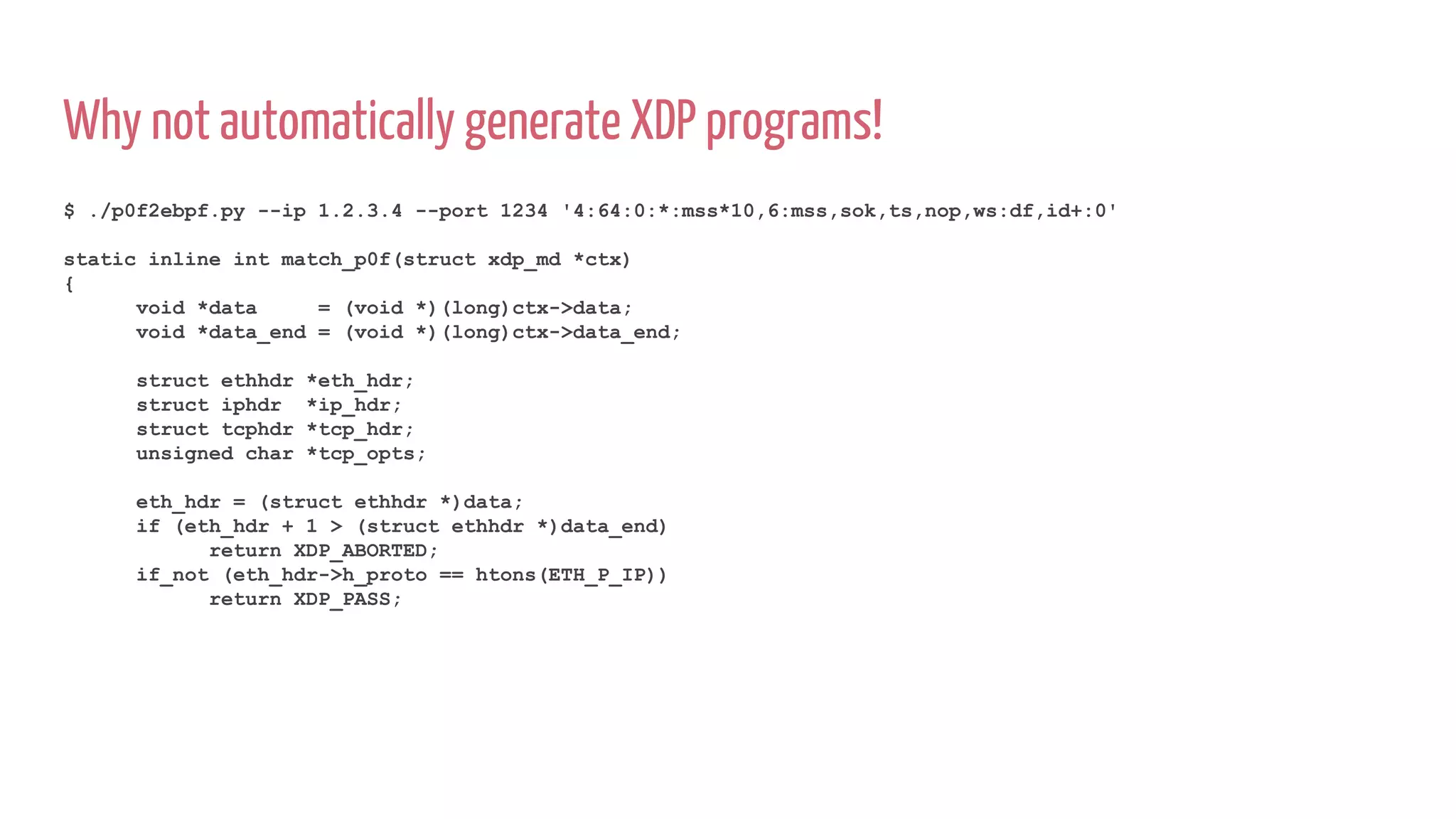 Why not automatically generate XDP programs!
$ ./p0f2ebpf.py --ip 1.2.3.4 --port 1234 '4:64:0:*:mss*10,6:mss,sok,ts,nop,ws:df,id+:0'
static inline int match_p0f(struct xdp_md *ctx)
{
void *data = (void *)(long)ctx->data;
void *data_end = (void *)(long)ctx->data_end;
struct ethhdr *eth_hdr;
struct iphdr *ip_hdr;
struct tcphdr *tcp_hdr;
unsigned char *tcp_opts;
eth_hdr = (struct ethhdr *)data;
if (eth_hdr + 1 > (struct ethhdr *)data_end)
return XDP_ABORTED;
if_not (eth_hdr->h_proto == htons(ETH_P_IP))
return XDP_PASS;
 