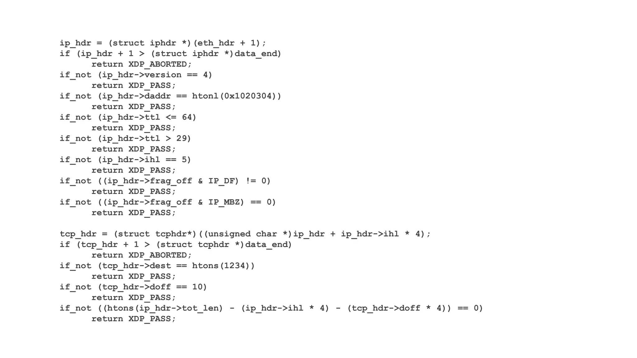 ip_hdr = (struct iphdr *)(eth_hdr + 1);
if (ip_hdr + 1 > (struct iphdr *)data_end)
return XDP_ABORTED;
if_not (ip_hdr->version == 4)
return XDP_PASS;
if_not (ip_hdr->daddr == htonl(0x1020304))
return XDP_PASS;
if_not (ip_hdr->ttl <= 64)
return XDP_PASS;
if_not (ip_hdr->ttl > 29)
return XDP_PASS;
if_not (ip_hdr->ihl == 5)
return XDP_PASS;
if_not ((ip_hdr->frag_off & IP_DF) != 0)
return XDP_PASS;
if_not ((ip_hdr->frag_off & IP_MBZ) == 0)
return XDP_PASS;
tcp_hdr = (struct tcphdr*)((unsigned char *)ip_hdr + ip_hdr->ihl * 4);
if (tcp_hdr + 1 > (struct tcphdr *)data_end)
return XDP_ABORTED;
if_not (tcp_hdr->dest == htons(1234))
return XDP_PASS;
if_not (tcp_hdr->doff == 10)
return XDP_PASS;
if_not ((htons(ip_hdr->tot_len) - (ip_hdr->ihl * 4) - (tcp_hdr->doff * 4)) == 0)
return XDP_PASS;
 