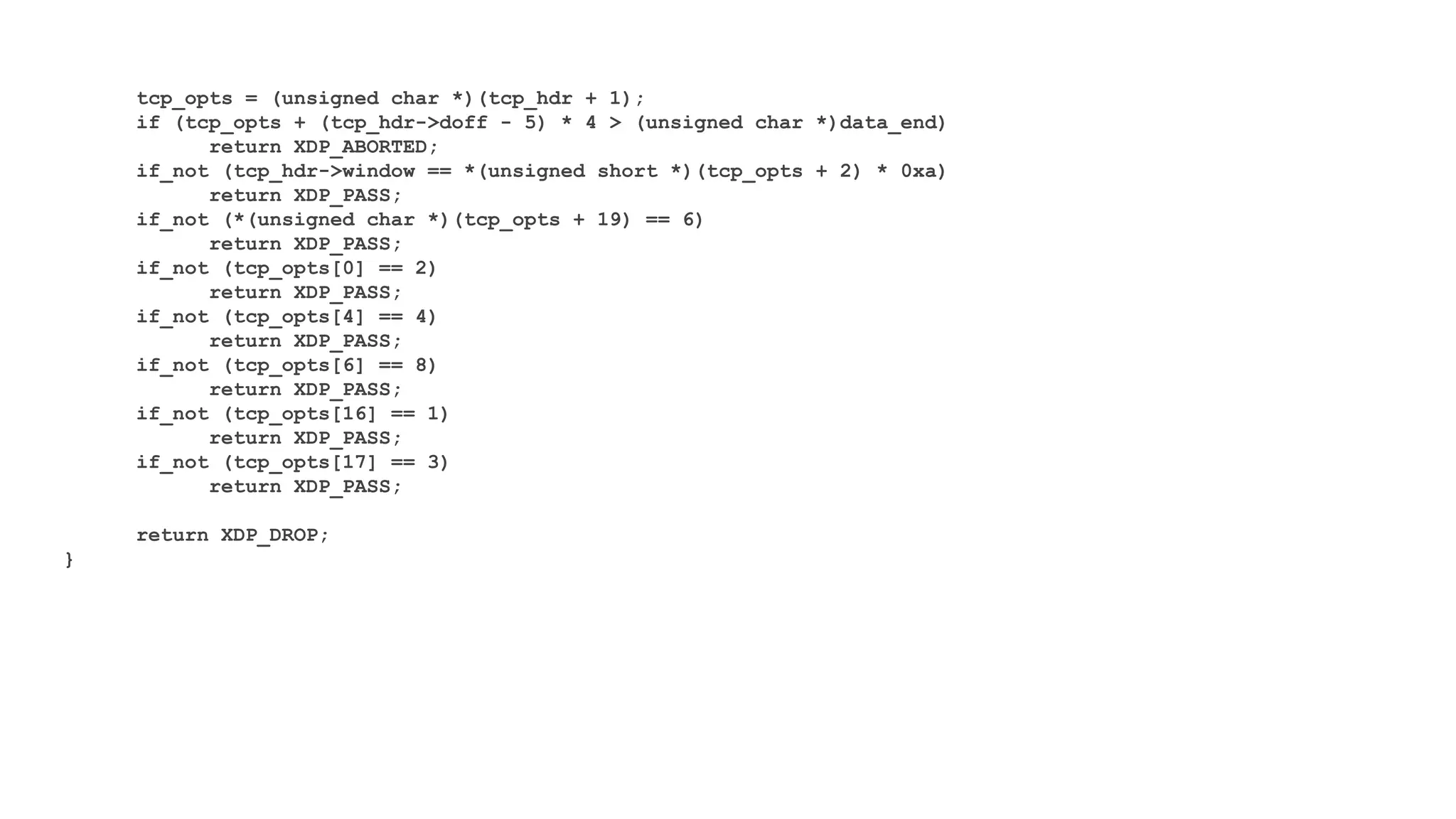 tcp_opts = (unsigned char *)(tcp_hdr + 1);
if (tcp_opts + (tcp_hdr->doff - 5) * 4 > (unsigned char *)data_end)
return XDP_ABORTED;
if_not (tcp_hdr->window == *(unsigned short *)(tcp_opts + 2) * 0xa)
return XDP_PASS;
if_not (*(unsigned char *)(tcp_opts + 19) == 6)
return XDP_PASS;
if_not (tcp_opts[0] == 2)
return XDP_PASS;
if_not (tcp_opts[4] == 4)
return XDP_PASS;
if_not (tcp_opts[6] == 8)
return XDP_PASS;
if_not (tcp_opts[16] == 1)
return XDP_PASS;
if_not (tcp_opts[17] == 3)
return XDP_PASS;
return XDP_DROP;
}
 