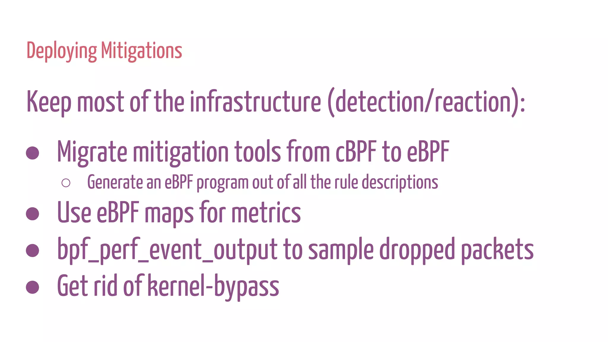 Deploying Mitigations
Keep most of the infrastructure (detection/reaction):
● Migrate mitigation tools from cBPF to eBPF
○ Generate an eBPF program out of all the rule descriptions
● Use eBPF maps for metrics
● bpf_perf_event_output to sample dropped packets
● Get rid of kernel-bypass
 