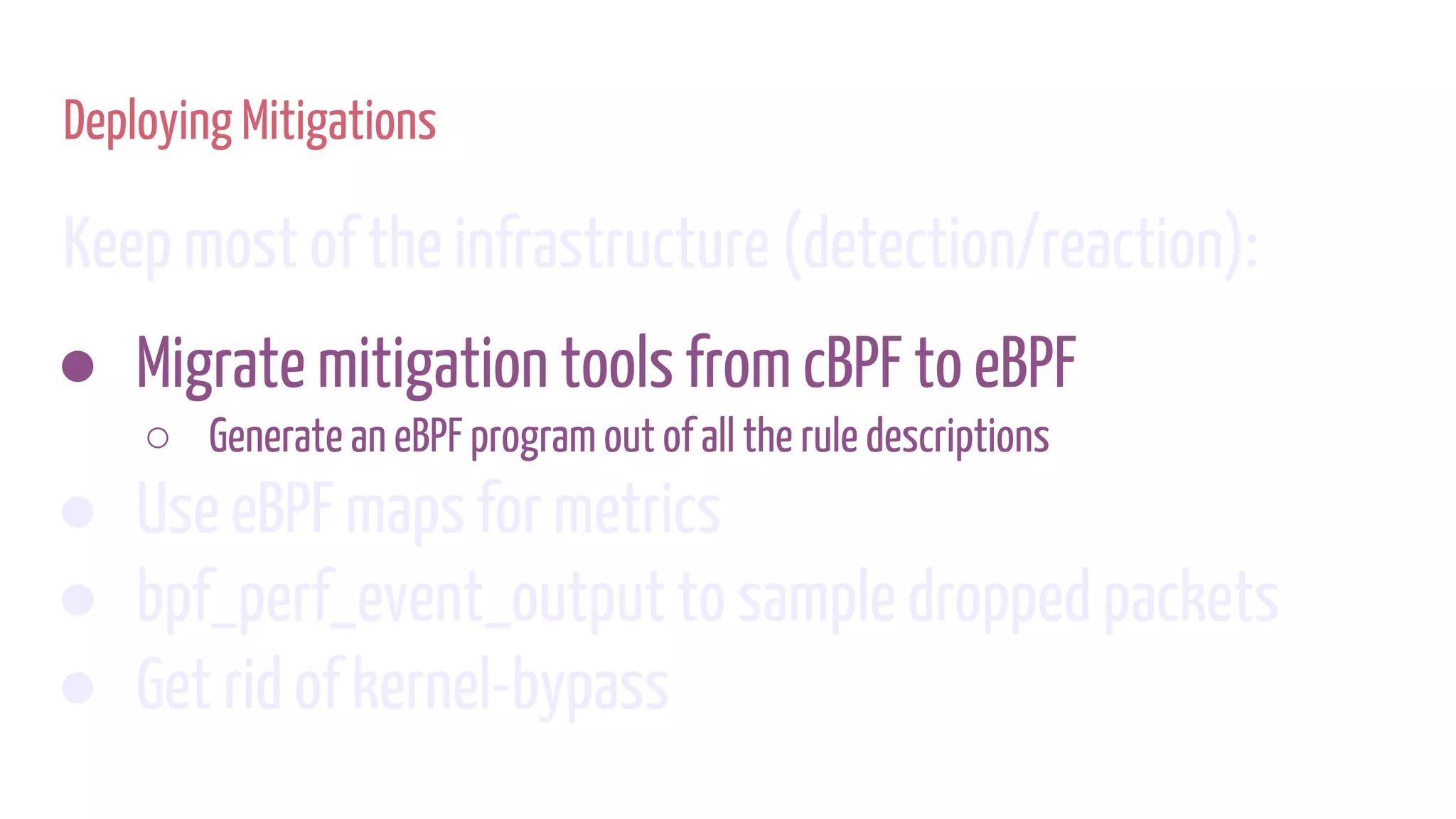 Deploying Mitigations
Keep most of the infrastructure (detection/reaction):
● Migrate mitigation tools from cBPF to eBPF
○ Generate an eBPF program out of all the rule descriptions
● Use eBPF maps for metrics
● bpf_perf_event_output to sample dropped packets
● Get rid of kernel-bypass
 