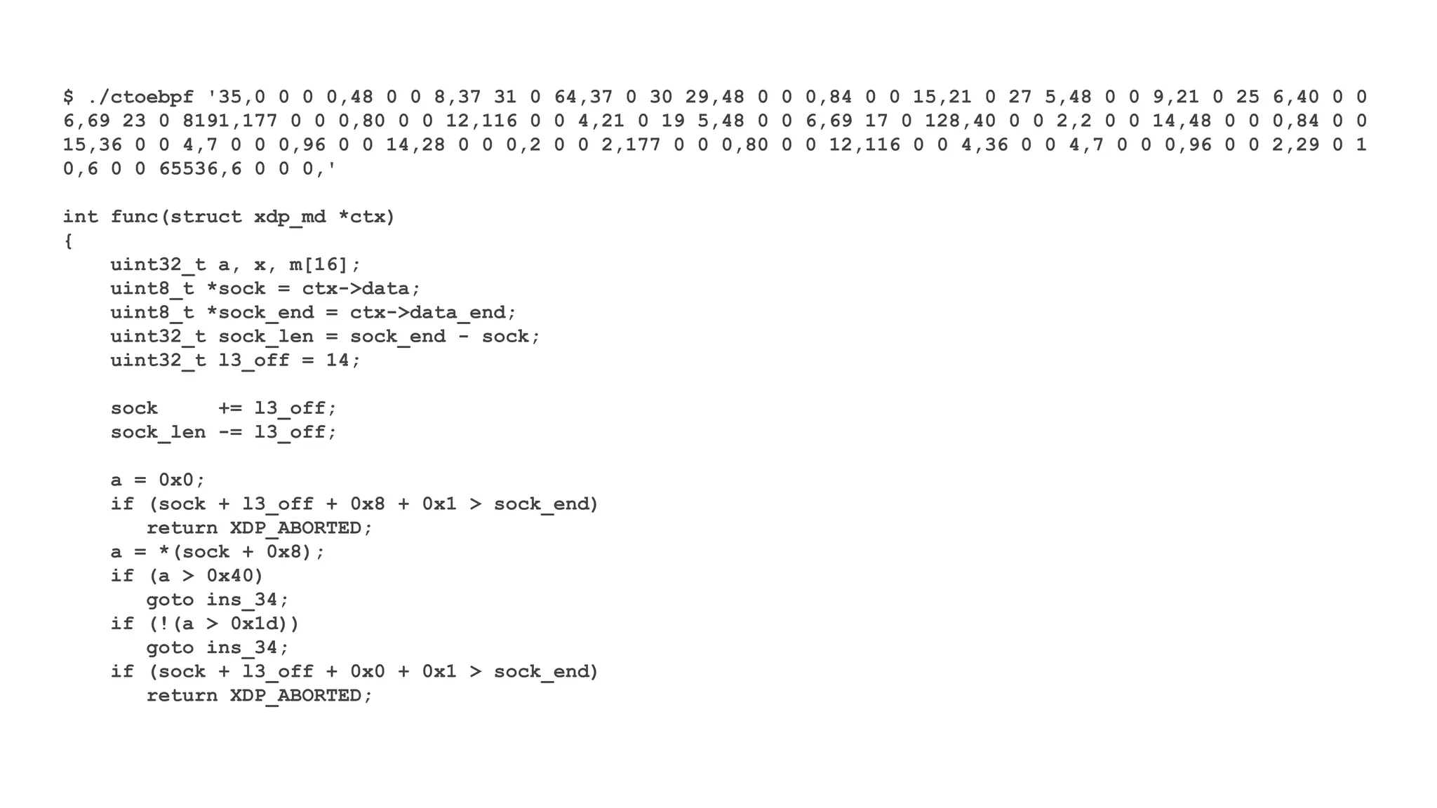 $ ./ctoebpf '35,0 0 0 0,48 0 0 8,37 31 0 64,37 0 30 29,48 0 0 0,84 0 0 15,21 0 27 5,48 0 0 9,21 0 25 6,40 0 0
6,69 23 0 8191,177 0 0 0,80 0 0 12,116 0 0 4,21 0 19 5,48 0 0 6,69 17 0 128,40 0 0 2,2 0 0 14,48 0 0 0,84 0 0
15,36 0 0 4,7 0 0 0,96 0 0 14,28 0 0 0,2 0 0 2,177 0 0 0,80 0 0 12,116 0 0 4,36 0 0 4,7 0 0 0,96 0 0 2,29 0 1
0,6 0 0 65536,6 0 0 0,'
int func(struct xdp_md *ctx)
{
uint32_t a, x, m[16];
uint8_t *sock = ctx->data;
uint8_t *sock_end = ctx->data_end;
uint32_t sock_len = sock_end - sock;
uint32_t l3_off = 14;
sock += l3_off;
sock_len -= l3_off;
a = 0x0;
if (sock + l3_off + 0x8 + 0x1 > sock_end)
return XDP_ABORTED;
a = *(sock + 0x8);
if (a > 0x40)
goto ins_34;
if (!(a > 0x1d))
goto ins_34;
if (sock + l3_off + 0x0 + 0x1 > sock_end)
return XDP_ABORTED;
 