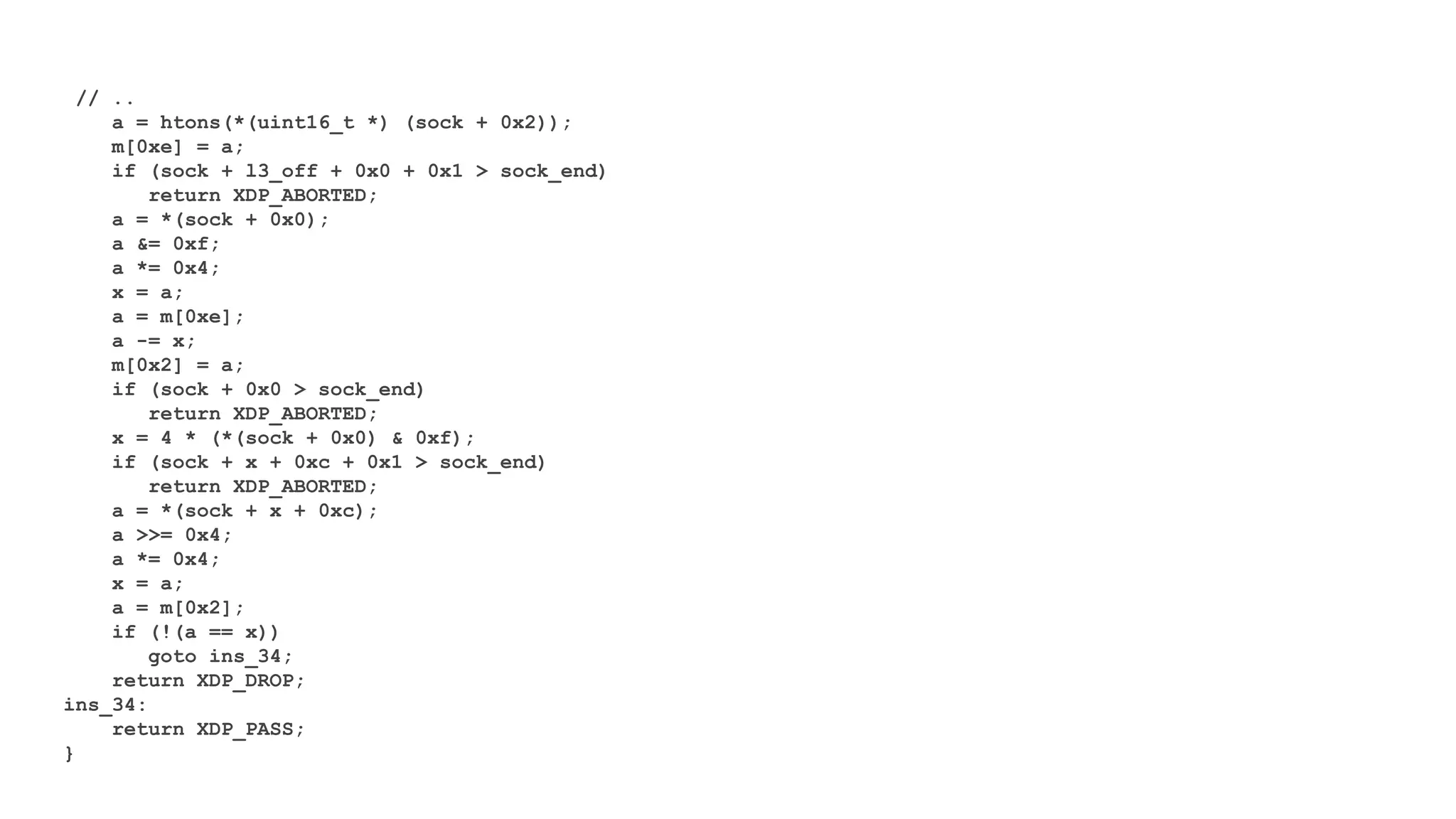 // ..
a = htons(*(uint16_t *) (sock + 0x2));
m[0xe] = a;
if (sock + l3_off + 0x0 + 0x1 > sock_end)
return XDP_ABORTED;
a = *(sock + 0x0);
a &= 0xf;
a *= 0x4;
x = a;
a = m[0xe];
a -= x;
m[0x2] = a;
if (sock + 0x0 > sock_end)
return XDP_ABORTED;
x = 4 * (*(sock + 0x0) & 0xf);
if (sock + x + 0xc + 0x1 > sock_end)
return XDP_ABORTED;
a = *(sock + x + 0xc);
a >>= 0x4;
a *= 0x4;
x = a;
a = m[0x2];
if (!(a == x))
goto ins_34;
return XDP_DROP;
ins_34:
return XDP_PASS;
}
 