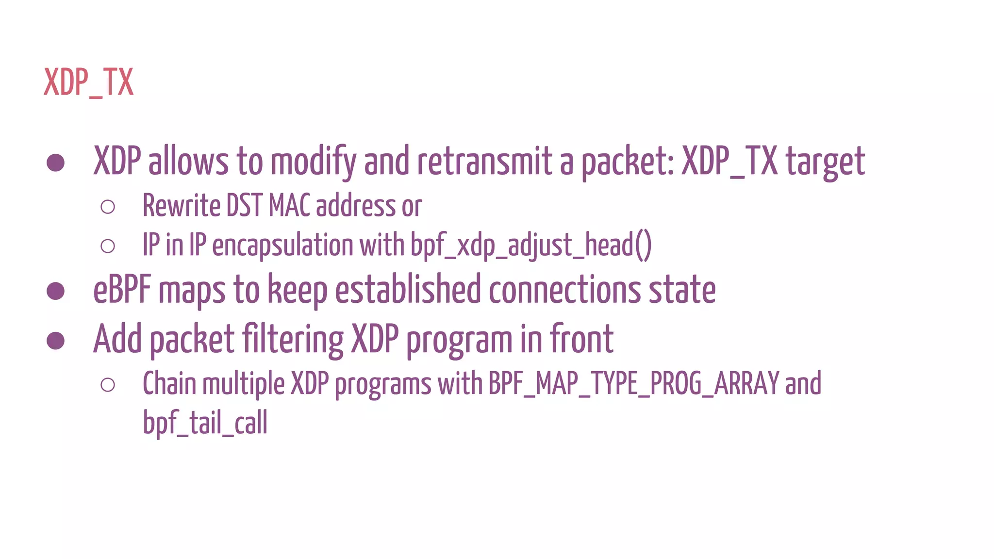 XDP_TX
● XDP allows to modify and retransmit a packet: XDP_TX target
○ Rewrite DST MAC address or
○ IP in IP encapsulation with bpf_xdp_adjust_head()
● eBPF maps to keep established connections state
● Add packet filtering XDP program in front
○ Chain multiple XDP programs with BPF_MAP_TYPE_PROG_ARRAY and
bpf_tail_call
 