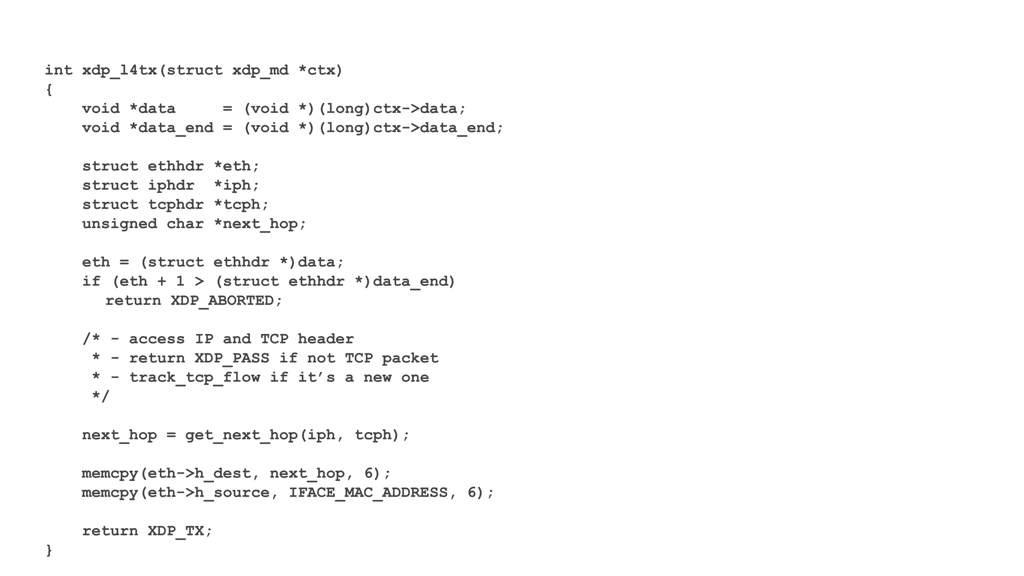 int xdp_l4tx(struct xdp_md *ctx)
{
void *data = (void *)(long)ctx->data;
void *data_end = (void *)(long)ctx->data_end;
struct ethhdr *eth;
struct iphdr *iph;
struct tcphdr *tcph;
unsigned char *next_hop;
eth = (struct ethhdr *)data;
if (eth + 1 > (struct ethhdr *)data_end)
return XDP_ABORTED;
/* - access IP and TCP header
* - return XDP_PASS if not TCP packet
* - track_tcp_flow if it’s a new one
*/
next_hop = get_next_hop(iph, tcph);
memcpy(eth->h_dest, next_hop, 6);
memcpy(eth->h_source, IFACE_MAC_ADDRESS, 6);
return XDP_TX;
}
 