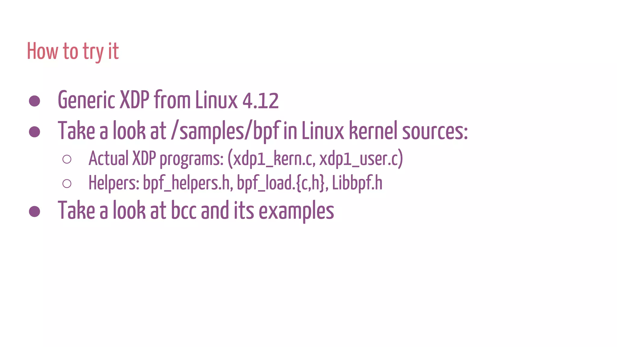How to try it
● Generic XDP from Linux 4.12
● Take a look at /samples/bpf in Linux kernel sources:
○ Actual XDP programs: (xdp1_kern.c, xdp1_user.c)
○ Helpers: bpf_helpers.h, bpf_load.{c,h}, Libbpf.h
● Take a look at bcc and its examples
 