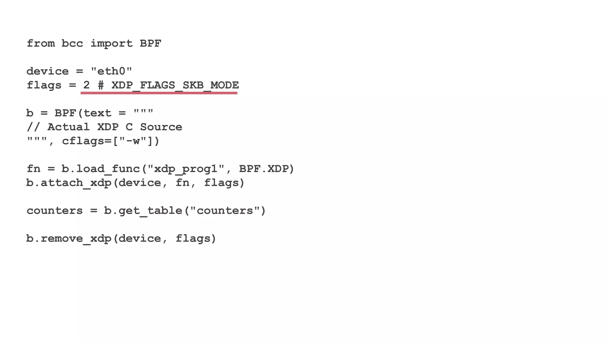 from bcc import BPF
device = "eth0"
flags = 2 # XDP_FLAGS_SKB_MODE
b = BPF(text = """
// Actual XDP C Source
""", cflags=["-w"])
fn = b.load_func("xdp_prog1", BPF.XDP)
b.attach_xdp(device, fn, flags)
counters = b.get_table("counters")
b.remove_xdp(device, flags)
 