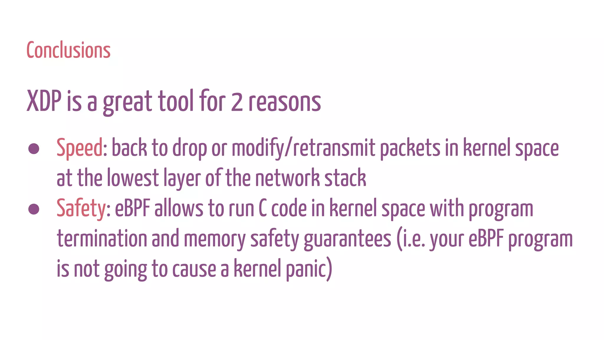 Conclusions
XDP is a great tool for 2 reasons
● Speed: back to drop or modify/retransmit packets in kernel space
at the lowest layer of the network stack
● Safety: eBPF allows to run C code in kernel space with program
termination and memory safety guarantees (i.e. your eBPF program
is not going to cause a kernel panic)
 