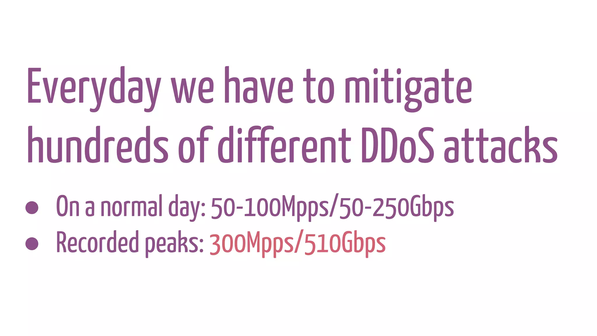 Everyday we have to mitigate
hundreds of different DDoS attacks
● On a normal day: 50-100Mpps/50-250Gbps
● Recorded peaks: 300Mpps/510Gbps
 
