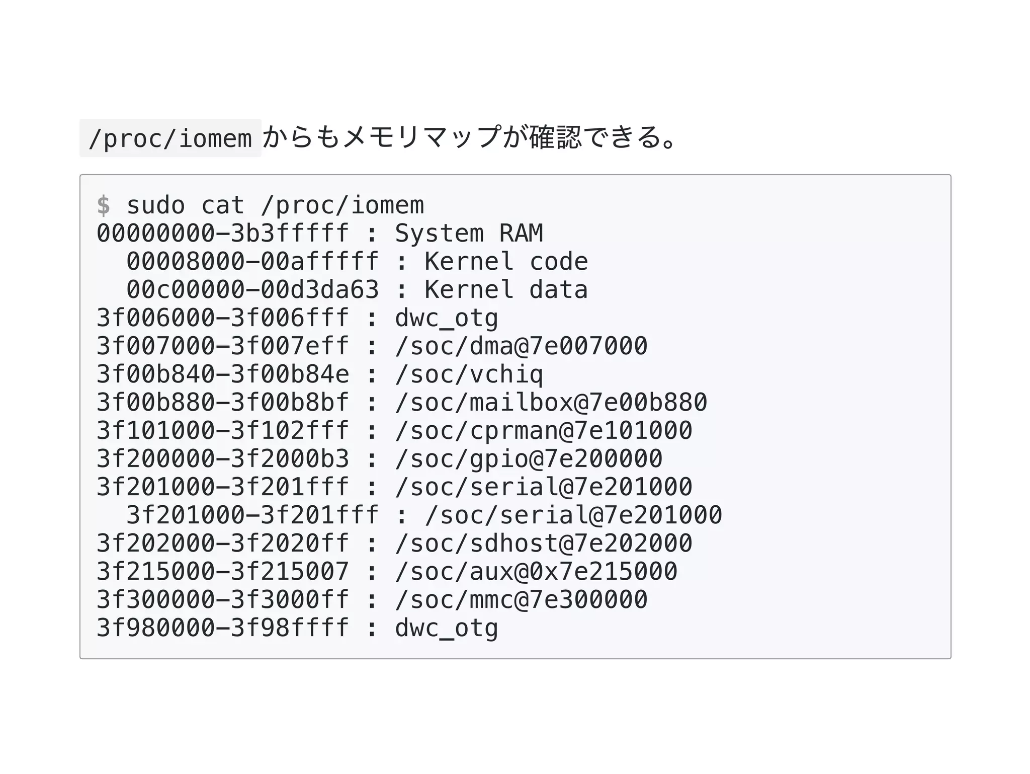 /proc/iomem からもメモリマップが確認できる。
$ sudo cat /proc/iomem
00000000-3b3fffff : System RAM
00008000-00afffff : Kernel code
00c00000-00d3da63 : Kernel data
3f006000-3f006fff : dwc_otg
3f007000-3f007eff : /soc/dma@7e007000
3f00b840-3f00b84e : /soc/vchiq
3f00b880-3f00b8bf : /soc/mailbox@7e00b880
3f101000-3f102fff : /soc/cprman@7e101000
3f200000-3f2000b3 : /soc/gpio@7e200000
3f201000-3f201fff : /soc/serial@7e201000
3f201000-3f201fff : /soc/serial@7e201000
3f202000-3f2020ff : /soc/sdhost@7e202000
3f215000-3f215007 : /soc/aux@0x7e215000
3f300000-3f3000ff : /soc/mmc@7e300000
3f980000-3f98ffff : dwc_otg
 