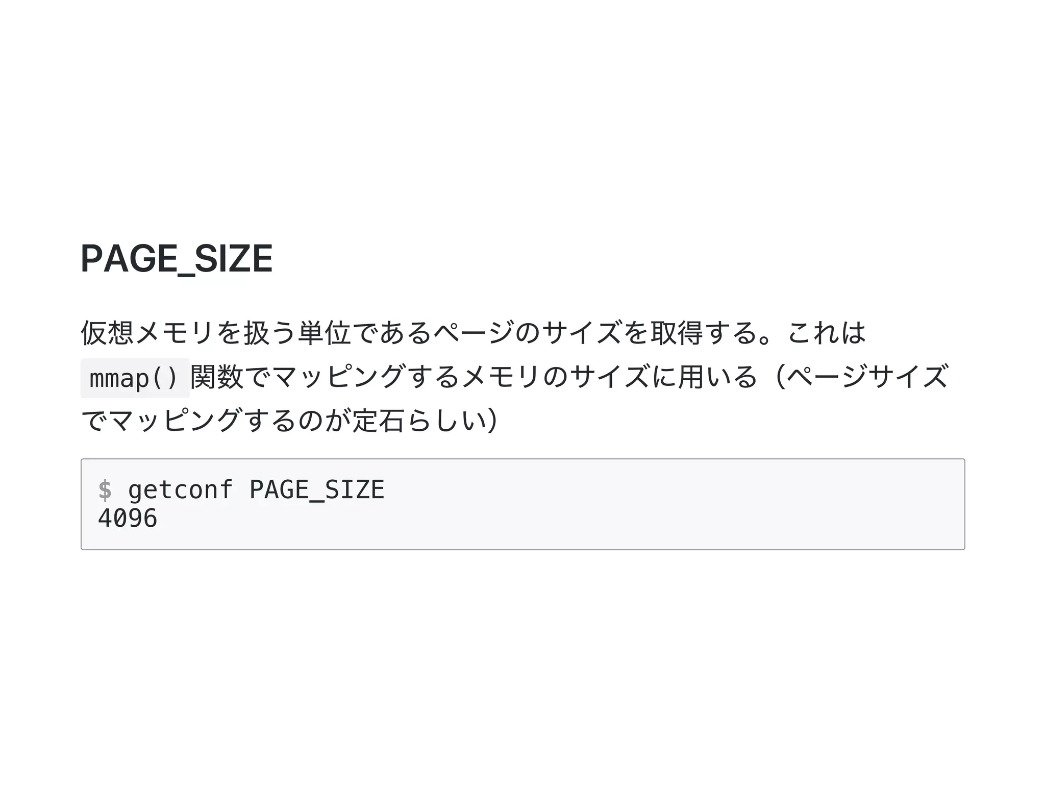 PAGE_SIZE
仮想メモリを扱う単位であるページのサイズを取得する。これは
mmap() 関数でマッピングするメモリのサイズに用いる（ページサイズ
でマッピングするのが定石らしい）
$ getconf PAGE_SIZE
4096
 