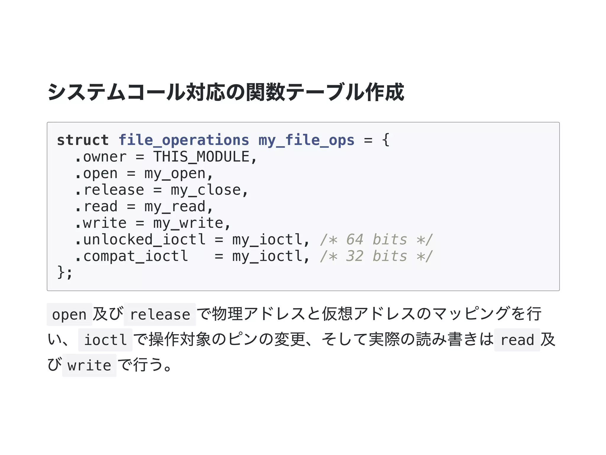 システムコール対応の関数テーブル作成
struct file_operations my_file_ops = {
.owner = THIS_MODULE,
.open = my_open,
.release = my_close,
.read = my_read,
.write = my_write,
.unlocked_ioctl = my_ioctl, /* 64 bits */
.compat_ioctl = my_ioctl, /* 32 bits */
};
open 及び release で物理アドレスと仮想アドレスのマッピングを行
い、 ioctl で操作対象のピンの変更、そして実際の読み書きは read 及
び write で行う。
 