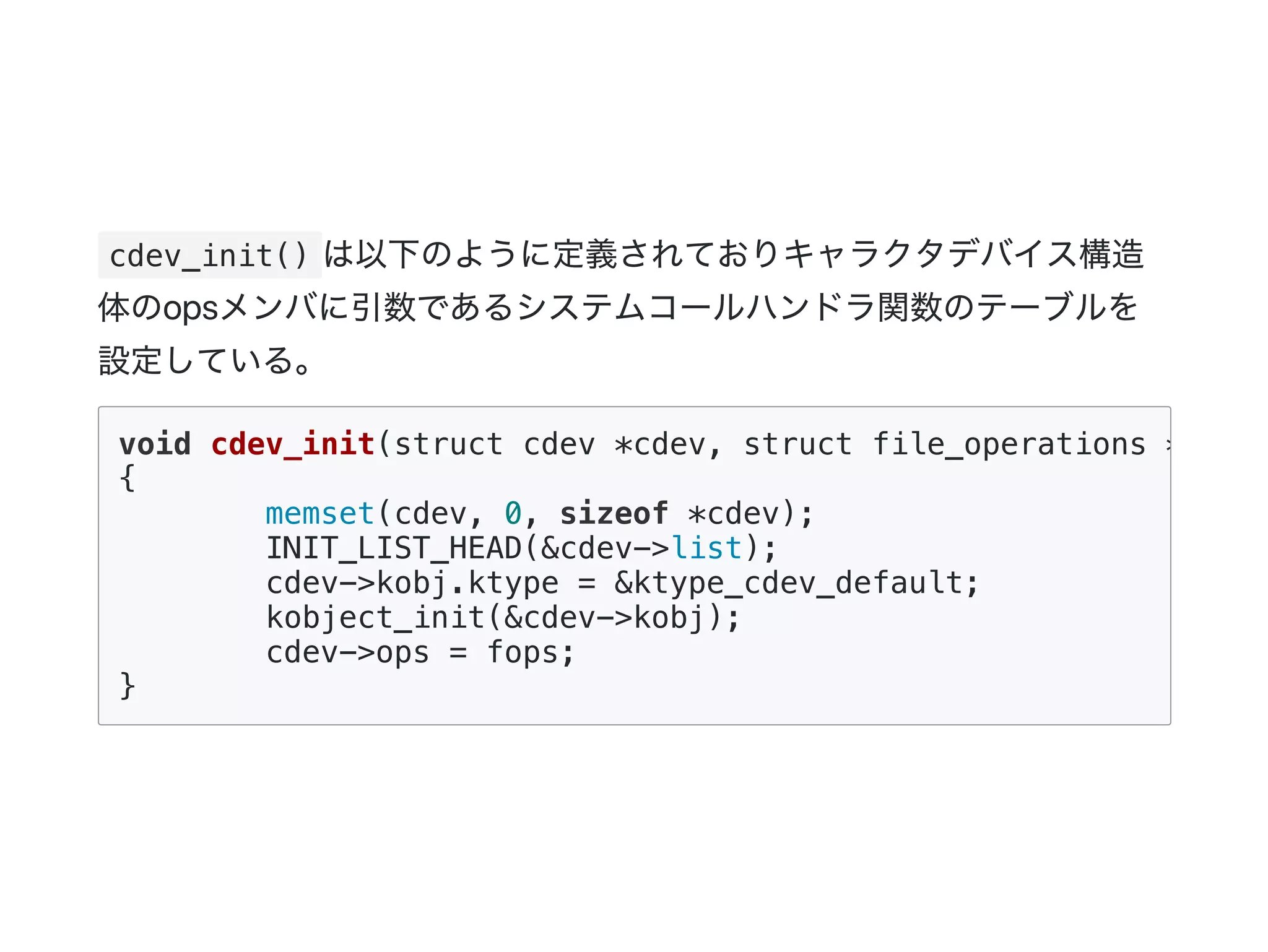 cdev_init() は以下のように定義されておりキャラクタデバイス構造
体のopsメンバに引数であるシステムコールハンドラ関数のテーブルを
設定している。
void cdev_init(struct cdev *cdev, struct file_operations *fops)
{
memset(cdev, 0, sizeof *cdev);
INIT_LIST_HEAD(&cdev->list);
cdev->kobj.ktype = &ktype_cdev_default;
kobject_init(&cdev->kobj);
cdev->ops = fops;
}
 