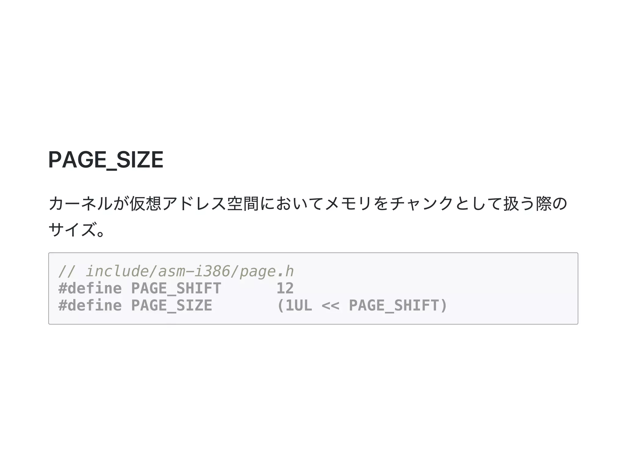 PAGE_SIZE
カーネルが仮想アドレス空間においてメモリをチャンクとして扱う際の
サイズ。
// include/asm-i386/page.h
#define PAGE_SHIFT 12
#define PAGE_SIZE (1UL << PAGE_SHIFT)
 