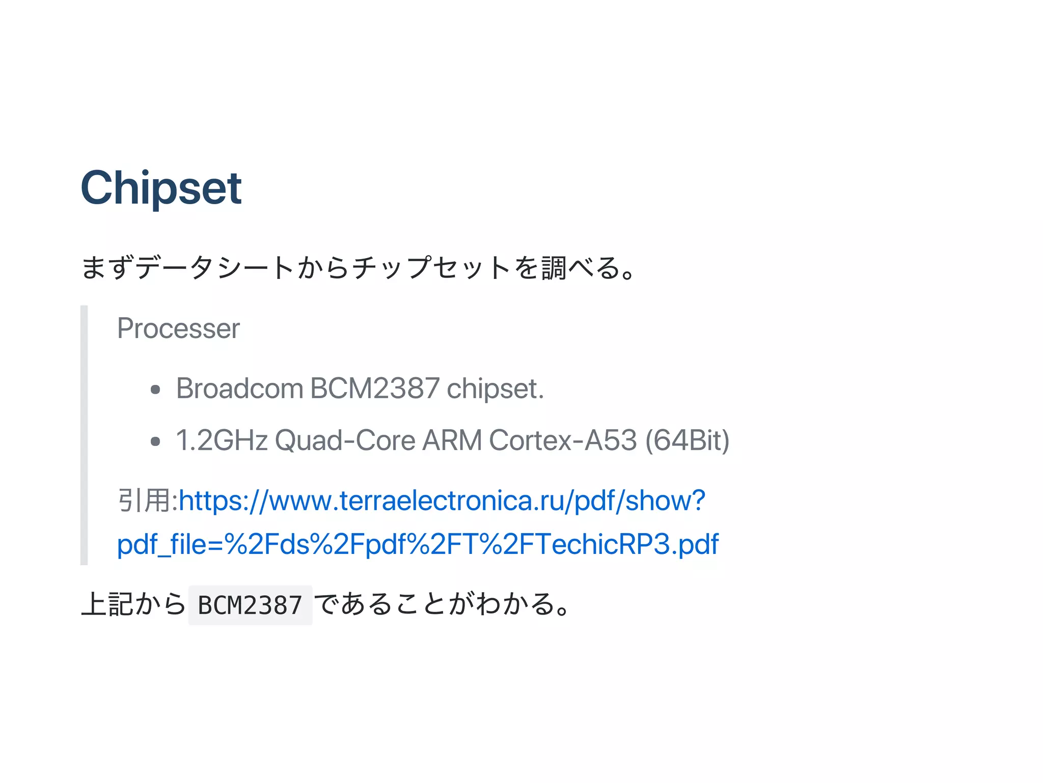 Chipset
まずデータシートからチップセットを調べる。
Processer
BroadcomBCM2387chipset.
1.2GHzQuad‑CoreARMCortex‑A53(64Bit)
引用:https://www.terraelectronica.ru/pdf/show?
pdf_file=%2Fds%2Fpdf%2FT%2FTechicRP3.pdf
上記から BCM2387 であることがわかる。
 