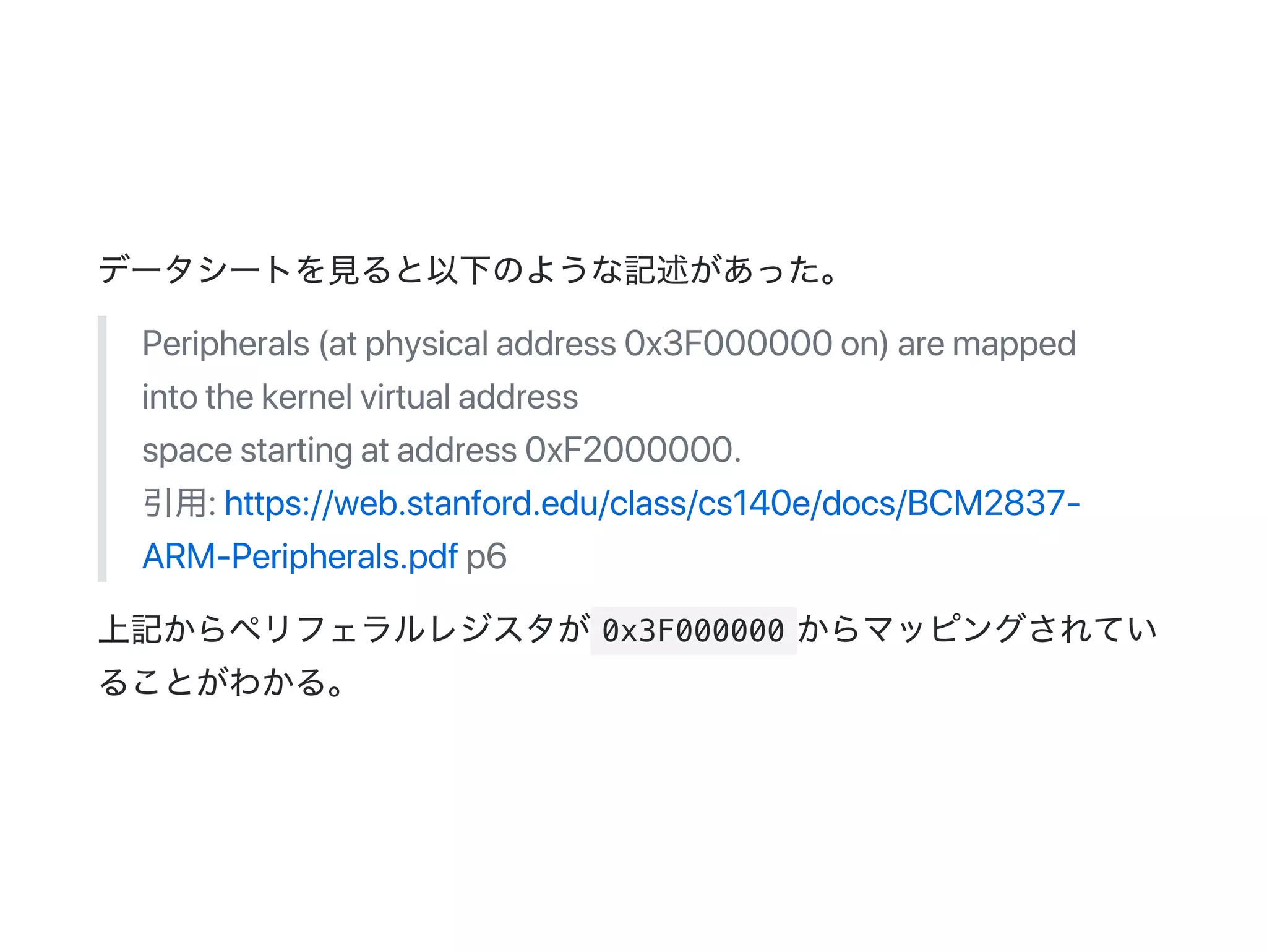 データシートを見ると以下のような記述があった。
Peripherals(atphysicaladdress0x3F000000on)aremapped
intothekernelvirtualaddress
spacestartingataddress0xF2000000.
引用:https://web.stanford.edu/class/cs140e/docs/BCM2837‑
ARM‑Peripherals.pdfp6
上記からペリフェラルレジスタが 0x3F000000 からマッピングされてい
ることがわかる。
 